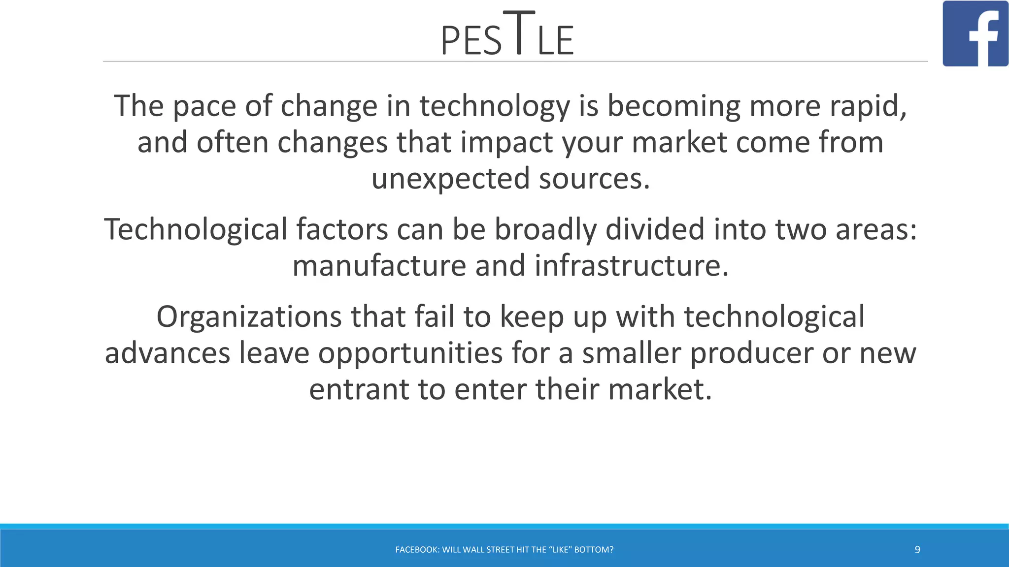 PESTLE
FACEBOOK: WILL WALL STREET HIT THE “LIKE" BOTTOM? 9
The pace of change in technology is becoming more rapid,
and often changes that impact your market come from
unexpected sources.
Technological factors can be broadly divided into two areas:
manufacture and infrastructure.
Organizations that fail to keep up with technological
advances leave opportunities for a smaller producer or new
entrant to enter their market.
 