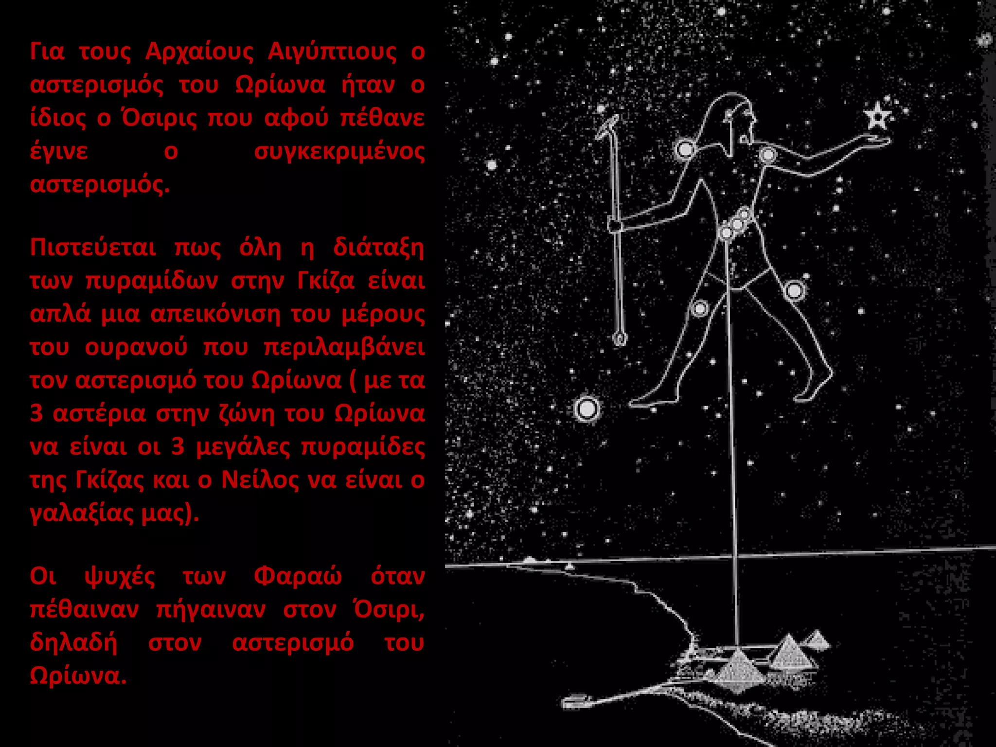 Για τους Αρχαίους Αιγύπτιους ο
αστερισμός του Ωρίωνα ήταν ο
ίδιος ο Όσιρις που αφού πέθανε
έγινε
ο
συγκεκριμένος
αστερισμός.

Πιστεύεται πως όλη η διάταξη
των πυραμίδων στην Γκίζα είναι
απλά μια απεικόνιση του μέρους
του ουρανού που περιλαμβάνει
τον αστερισμό του Ωρίωνα ( με τα
3 αστέρια στην ζώνη του Ωρίωνα
να είναι οι 3 μεγάλες πυραμίδες
της Γκίζας και ο Νείλος να είναι ο
γαλαξίας μας).
Οι ψυχές των Φαραώ όταν
πέθαιναν πήγαιναν στον Όσιρι,
δηλαδή στον αστερισμό του
Ωρίωνα.

 