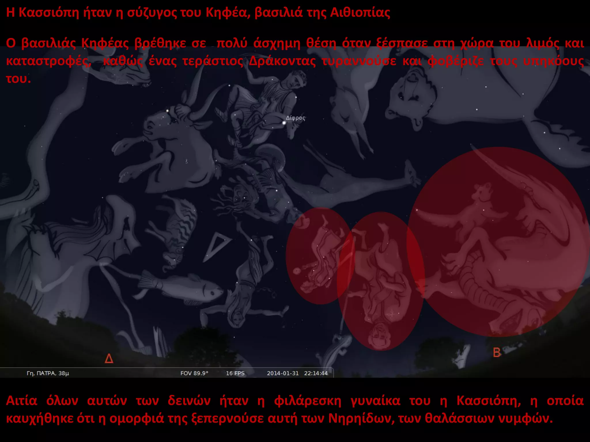 Η Κασσιόπη ήταν η σύζυγος του Κηφέα, βασιλιά της Αιθιοπίας
Ο βασιλιάς Κηφέας βρέθηκε σε πολύ άσχημη θέση όταν ξέσπασε στη χώρα του λιμός και
καταστροφές, καθώς ένας τεράστιος Δράκοντας τυραννούσε και φοβέριζε τους υπηκόους
του.

Αιτία όλων αυτών των δεινών ήταν η φιλάρεσκη γυναίκα του η Κασσιόπη, η οποία
καυχήθηκε ότι η ομορφιά της ξεπερνούσε αυτή των Νηρηίδων, των θαλάσσιων νυμφών.

 