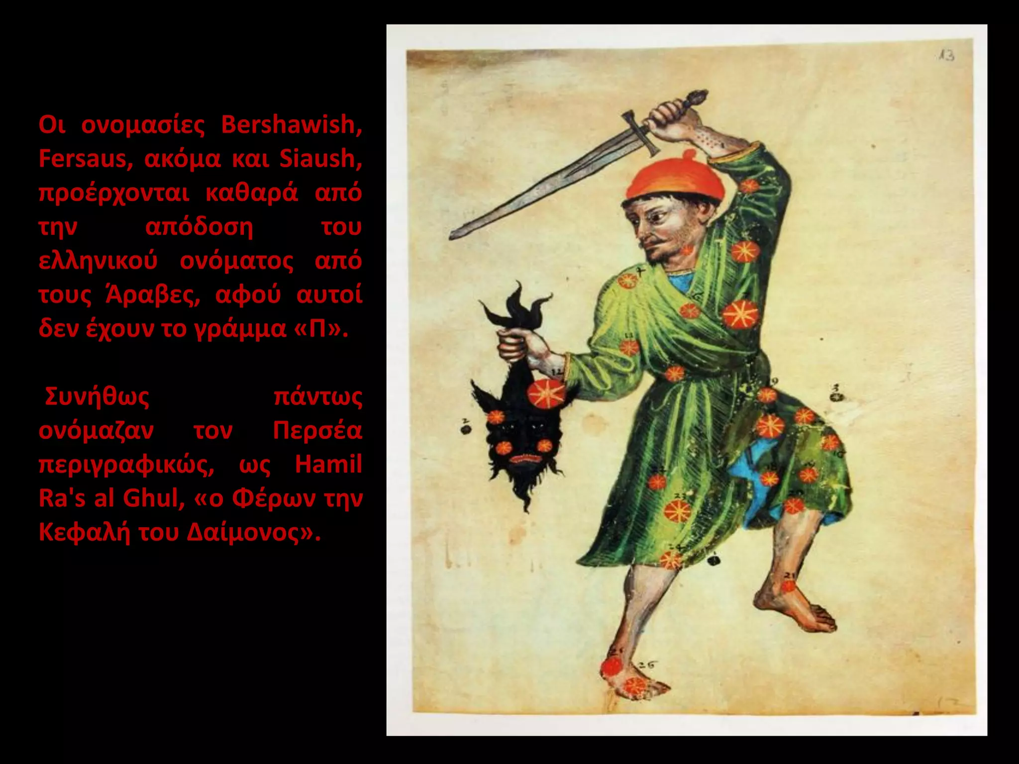 Οι ονομασίες Bershawish,
Fersaus, ακόμα και Siaush,
προέρχονται καθαρά από
την
απόδοση
του
ελληνικού ονόματος από
τους Άραβες, αφού αυτοί
δεν έχουν το γράμμα «Π».

Συνήθως
πάντως
ονόμαζαν τον Περσέα
περιγραφικώς, ως Hamil
Ra's al Ghul, «ο Φέρων την
Κεφαλή του Δαίμονος».

 