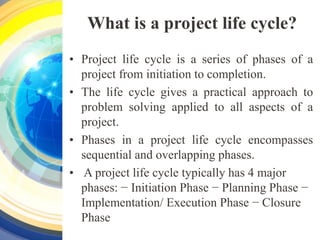 What is a project life cycle?
• Project life cycle is a series of phases of a
project from initiation to completion.
• The life cycle gives a practical approach to
problem solving applied to all aspects of a
project.
• Phases in a project life cycle encompasses
sequential and overlapping phases.
• A project life cycle typically has 4 major
phases: − Initiation Phase − Planning Phase −
Implementation/ Execution Phase − Closure
Phase
 