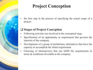 Project Conception
• the first step in the process of specifying the actual scope of a
project.
 Stages of Project Conception
• Following activities are involved in the conceptual stage
• Specification of an opportunity or requirement that governs the
interests of the company.
• Development of a group of preliminary alternatives that have the
capacity to accomplish the initial requirement
• Choosing of alternative(s) that can fulfill the requirements in
terms & conditions favorable to the company.
 