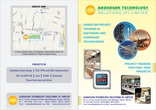 ROUTE MAP
                                                                                                           AADHAVAN TECHNOLOGY



                                                                                      HANDS ON PROJECT
                                                                                      TRAINING IN
                                                                                      SOFTWARE AND
                                                                                      HARDWARE
                                                                                      TECHNOLOGIES


     4 minutes walkable distance from Mambalam (T.Nagar) Railway Station and
               7 minutes walkable from T.Nagar Bus Depot(Terminus).




                              PROJECTS IN                                                                                                           PROJECT TRAINING
                                                                                                                                                      FOR FINAL YEAR
                     I VLSI, FPGA and VHDL Implementation
Embedded System Design                                                                                                                                     PROJECTS
      DSP and MATLAB I Java I DotNet I Biomedical
                     Power Electronics and Drives




          AADHAVAN TECHNOLOGY SOLUTIONS (P) LIMITED                                   AADHAVAN TECHNOLOGY SOLUTIONS (P) LIMITED
          No. 31, 1st Floor, Eswaran Koil Street, West Mambalam, Chennai - 600 033.   No. 31, 1st Floor, Eswaran Koil Street, West Mambalam, Chennai - 600 033.
          Tel : 044-2485 1818 Cell : 98438 59845, 98432 88922                         Tel : 044-2485 1818 Cell : 98438 59845, 98432 88922
          E-mail : project@aadhavantech.com Web : www.aadhavantech.com                E-mail : project@aadhavantech.com Web : www.aadhavantech.com
 