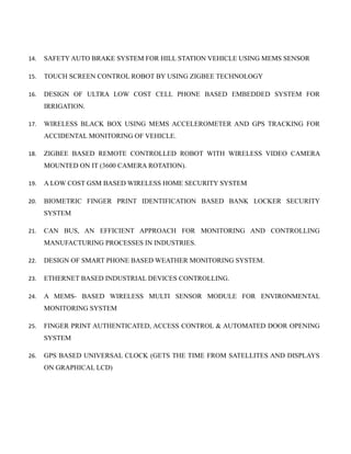 14. SAFETY AUTO BRAKE SYSTEM FOR HILL STATION VEHICLE USING MEMS SENSOR
15. TOUCH SCREEN CONTROL ROBOT BY USING ZIGBEE TECHNOLOGY
16. DESIGN OF ULTRA LOW COST CELL PHONE BASED EMBEDDED SYSTEM FOR
IRRIGATION.
17. WIRELESS BLACK BOX USING MEMS ACCELEROMETER AND GPS TRACKING FOR
ACCIDENTAL MONITORING OF VEHICLE.
18. ZIGBEE BASED REMOTE CONTROLLED ROBOT WITH WIRELESS VIDEO CAMERA
MOUNTED ON IT (3600 CAMERA ROTATION).
19. A LOW COST GSM BASED WIRELESS HOME SECURITY SYSTEM
20. BIOMETRIC FINGER PRINT IDENTIFICATION BASED BANK LOCKER SECURITY
SYSTEM
21. CAN BUS, AN EFFICIENT APPROACH FOR MONITORING AND CONTROLLING
MANUFACTURING PROCESSES IN INDUSTRIES.
22. DESIGN OF SMART PHONE BASED WEATHER MONITORING SYSTEM.
23. ETHERNET BASED INDUSTRIAL DEVICES CONTROLLING.
24. A MEMS- BASED WIRELESS MULTI SENSOR MODULE FOR ENVIRONMENTAL
MONITORING SYSTEM
25. FINGER PRINT AUTHENTICATED, ACCESS CONTROL & AUTOMATED DOOR OPENING
SYSTEM
26. GPS BASED UNIVERSAL CLOCK (GETS THE TIME FROM SATELLITES AND DISPLAYS
ON GRAPHICAL LCD)
 