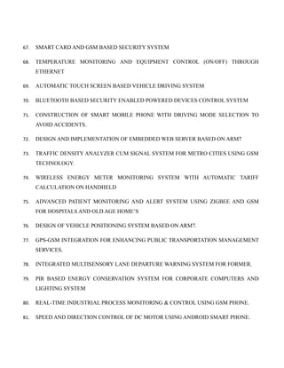 67. SMART CARD AND GSM BASED SECURITY SYSTEM
68. TEMPERATURE MONITORING AND EQUIPMENT CONTROL (ON/OFF) THROUGH
ETHERNET
69. AUTOMATIC TOUCH SCREEN BASED VEHICLE DRIVING SYSTEM
70. BLUETOOTH BASED SECURITY ENABLED POWERED DEVICES CONTROL SYSTEM
71. CONSTRUCTION OF SMART MOBILE PHONE WITH DRIVING MODE SELECTION TO
AVOID ACCIDENTS.
72. DESIGN AND IMPLEMENTATION OF EMBEDDED WEB SERVER BASED ON ARM7
73. TRAFFIC DENSITY ANALYZER CUM SIGNAL SYSTEM FOR METRO CITIES USING GSM
TECHNOLOGY.
74. WIRELESS ENERGY METER MONITORING SYSTEM WITH AUTOMATIC TARIFF
CALCULATION ON HANDHELD
75. ADVANCED PATIENT MONITORING AND ALERT SYSTEM USING ZIGBEE AND GSM
FOR HOSPITALS AND OLD AGE HOME’S
76. DESIGN OF VEHICLE POSITIONING SYSTEM BASED ON ARM7.
77. GPS-GSM INTEGRATION FOR ENHANCING PUBLIC TRANSPORTATION MANAGEMENT
SERVICES.
78. INTEGRATED MULTISENSORY LANE DEPARTURE WARNING SYSTEM FOR FORMER.
79. PIR BASED ENERGY CONSERVATION SYSTEM FOR CORPORATE COMPUTERS AND
LIGHTING SYSTEM
80. REAL-TIME INDUSTRIAL PROCESS MONITORING & CONTROL USING GSM PHONE.
81. SPEED AND DIRECTION CONTROL OF DC MOTOR USING ANDROID SMART PHONE.
 