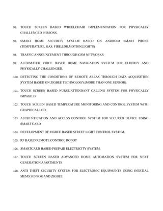 96. TOUCH SCREEN BASED WHEELCHAIR IMPLEMENTATION FOR PHYSICALLY
CHALLENGED PERSONS.
97. SMART HOME SECURITY SYSTEM BASED ON ANDROID SMART PHONE
(TEMPERATURE, GAS. FIRE,LDR,MOTION,LIGHTS)
98. TRAFFIC ANNOUNCEMENT THROUGH GSM NETWORKS
99. AUTOMATED VOICE BASED HOME NAVIGATION SYSTEM FOR ELDERLY AND
PHYSICALLY CHALLENGED.
100. DETECTING THE CONDITIONS OF REMOTE AREAS THROUGH DATA ACQUISITION
SYSTEM BASED ON ZIGBEE TECHNOLOGY.(MORE THAN ONE SENSOR).
101. TOUCH SCREEN BASED NURSE/ATTENDANT CALLING SYSTEM FOR PHYSICALLY
IMPAIRED
102. TOUCH SCREEN BASED TEMPERATURE MONITORING AND CONTROL SYSTEM WITH
GRAPHICAL LCD.
103. AUTHENTICATION AND ACCESS CONTROL SYSTEM FOR SECURED DEVICE USING
SMART CARD
104. DEVELOPMENT OF ZIGBEE BASED STREET LIGHT CONTROL SYSTEM.
105. RF BASED REMOTE CONTROL ROBOT
106. SMARTCARD BASED PREPAID ELECTRICITY SYSTEM.
107. TOUCH SCREEN BASED ADVANCED HOME AUTOMATION SYSTEM FOR NEXT
GENERATION APARTMENTS
108. ANTI THEFT SECURITY SYSTEM FOR ELECTRONIC EQUIPMENTS USING INERTIAL
MEMS SENSOR AND ZIGBEE
 