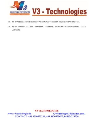 109. RF-ID APPLICATION STRATEGY AND DEPLOYMENT IN BIKE RENTING SYSTEM.
110. RF-ID BASED ACCESS CONTROL SYSTEM( HOME/OFFICE/INDUSTRIAL DATA
LOGGER)
V3 TECHNOLOGIES
www.v3technologies.in v3technologies28@yahoo.com,
CONTACT: +91 9750573230, +91 8870525672, 04362-228230
 
