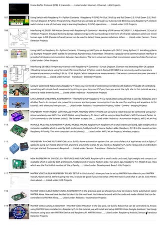Frame Bu er Protocol (RFB). It transmits…... Listed under: Internet - Ethernet - LAN Projects
107. Using Switch with Raspberry Pi – Python Contents 1 Raspberry Pi GPIO Pin Out 2 Pull Up and Pull Down 2.0.1 Pull Down 2.0.2 Pull U
3 Circuit Diagram 4 Python Programming I hope that you already go through our tutorial, LED Blinking using Raspberry Pi. Detecti
switch status is one of the basic step in learning Raspberry Pi GPIO operations.…... Listed under: LED Projects
108. Interfacing HC-SR501 PIR Motion Sensor with Raspberry Pi Contents 1 Working of PIR sensor HC-SR501 1.1 Adjustment 2 Circuit d
3 Python Program 4 Output All living beings radiate energy to the surroundings in the form of infrared radiations which are invisib
human eyes. A PIR (Passive infrared) sensor can be used to detect these passive radiations. When…... Listed under: Sensor - Transd
Detector Projects
109. Using UART on Raspberry Pi – Python Contents 1 Freeing up UART pins on Raspberry Pi GPIO 2 Using Python 2.1 Installing pySeria
2.2 Example Program UART stands for Universal Asynchronous Transmitter / Receiver, a popular serial communication interface w
provides full duplex communication between two devices. The term universal means that transmission speed and data format are
Listed under: Other Projects
110. Interfacing DS18B20 Temperature sensor with Raspberry Pi Contents 1 Circuit Diagram 2 Sensor not detecting after OS update
3 Reading temperature using Terminal 4 Terminal Output 5 Python code 6 Output DS18B20 is a commonly used temperature
temperature sensor providing 9 bit to 12 bit digital Celsius temperature measurements. The sensor communicates over one wire b
Each sensor has…... Listed under: Sensor - Transducer - Detector Projects
111. Gesture Controlled Robot Using Raspberry Pi Have you ever tired of controlling everything with buttons? Thought of controlling
something with simple hand movements by sitting on your lazy couch? If yes, then you are at the right site. In this tutorial we are g
control a robot driven by two…... Listed under: Robotics - Automation Projects
112. LIVE CAMERA STREAMING RASPBERRY PI – MOTION SETUP Raspberry Pi is a handy little computer that is used by hobbyists and t
all alike. Due to its compact size, powerful processor and less power consumption it can be used for anything and anywhere. In this
tutorial, I will show you how you can…... Listed under: Robotics - Automation Projects, Video - Camera - Imaging Projects
113. RASPBERRY PI WIFI ROBOT CONTROLLED FROM ANDROID SMART PHONE Let us build a robot that can be controlled using your m
phone wirelessly over WiFi, Yes; a WiFi Robot using Raspberry Pi. Here, I will be using an App RootSaid – WiFi Command Center to
UDP commands to the listener (robot). The listener accepts the…... Listed under: Robotics - Automation Projects, Wi / WLan Proj
114. MANAGE MULTIPLE RASPBERRY PI USING MOBILE PHONE Raspberry Pi Raspberry Pi is small credit card sized, light weight and co
computer available which is used by both professions, hobbyist and of course hackers alike. Raspberry Pi 3 B is the newest version
Raspberry Pi family. This mini computer can do (almost)…... Listed under: Wi / WLan Projects, Wireless projects
115. RASPBERRY PI HOME AUTOMATION Let us build a home automation system that can control electrical appliances such as lights, fa
gates etc suing our mobile phone from anywhere around the world. All you need is a Raspberry Pi, some relays and an android pho
Lets get started. Components Required…... Listed under: Sensor - Transducer - Detector Projects
116. NEW RASPBERRY PI 3 MODEL B + FEATURES AND PURCHASE Raspberry Pi is small credit card sized, light weight and compact com
available which is used by both professions, hobbyist and of course hackers alike. Two years ago, Raspberry Pi 3 Model B was relea
which was the rst 64-bit member of the pi family,…... Listed under: Development Board - Kits Projects
117. MATRIX VOICE ALEXA RASPBERRY PI EASY SETUP In this tutorial, I show you how to set up MATRIX Voice Alexa in your MATRIX
Voice/Creator Device. Before going into this, it would be good if you know what a MATRIX Voice is and what it can do. Click Here to
more about…... Listed under: LED Projects
118. MATRIX VOICE ALEXA ROBOT USING RASPBERRY PI In the previous post we showed you how to create a home automation system
MATRIX Alexa. Now we have decided to take it to the next level. He tinkered around with the code and made a Robot that can be
controlled via MATRIX Alexa;…... Listed under: Robotics - Automation Projects
119. MATRIX VOICE GOOGLE ASSISTANT – MATRIX VOICE PROJECT In the last post, we build a Robot that can be controlled via Amazon
using MATRIX Voice installed in a Raspberry Pi. In this tutorial, we will install and setup MATRIX Voice Google Assistant. Yes Google
Assistant using your own MATRIX Device and Raspberry Pi. MATRIX Voice…... Listed under: Raspberry Android, Sensor - Transduce
Detector Projects

 