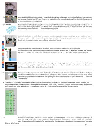1136. Wireless IKEA DIODER mod, the cheap way If you are looking for a cheap and easy way to control your lights with your smartphone
your computer this is the tutorial for you! these are the required items for this mod: Ingredients 🙂 An ikea DIODER An arduino (a
do but…... Listed under: Wireless projects
1137. Raspbery Pi Wireless Auto-Sorting NAS/Media Server using MiniDLNA and Samba I have a couple of spare USB hard drives lying aro
and of course a Raspberry Pi (headless). I put them to use as a wireless NAS / Media server. I'd also like my clients to be able to ma
Pi automatically download torrents…... Listed under: Wireless projects
1138. Browser Controlled Bot We would like to introduce the BrowserBot: a project at Dexter Industries to turn the Raspberry Pi into a r
“The browserBot” is a web-browser controller robot using the BrickPi. With this project, we demonstrate how to control a BrickPi
directly from the browser…... Listed under: Robotics - Automation Projects
1139. Sump pump water level: The hardware The second part of this tutorial about the software can be found here:
http://www.instructables.com/id/Sump-pump-water-level-The-software/ What you need: * 2  X pieces of wood 4X6. 1/4'' and the o
1/2'' thick * 1 X 3 inches pipe. length varies depending of the deep of your pit.…... Listed under: Home Automation Projects
1140. Real World Minecraft We all Know Minecraft is an awesome game, and raspberry pi has made it more awesome. With the Minecraf
we can now write simple python scripts to interface read world sensors and button to the Minecraft world. I have listed out some o
cool ideas on…... Listed under: Game - Entertainment Projects
1141. Prototype and con gure your own Real Time Clock module for the Raspberry Pi ( Open Source Hardware and Software Con gurat
keep the price of the raspberry pi down the developers left out some of the essentials one of those is the real time clock. At the m
the raspberry pi gets it time over the Ethernet from updating the time automatically from the global ntp (nework…... Listed under
- Timer Projects
1142. *Preliminary* SPI on the Pi: Communicating with a SPI 3-axis accelerometer using a Raspberry Pi Step by step guide on how to setup Raspbian, and
communicate with a SPI device using bcm2835 SPI library (NOT bit banged!) This is still very preliminary... I need to add better pictures of physical hooku
work through some of the awkward code.  …... Listed under: How To - DIY - Projects, Interfacing(USB - RS232 - I2c -ISP) Projects
1143. Garage door controller using Raspberry-Pi: Monitor status and Control your garage from anywhere in the world! Have your ever dr
out of your garage and after few minutes into your drive, feared you did not close the door? ** What if you did really leave the doo
open? The garage door might close itself after few minutes, but that means your…... Listed under: Home Automation Projects, Int
Ethernet - LAN Projects

 