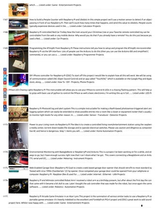 which…... Listed under: Game - Entertainment Projects
1167. How to build a People Counter with Raspberry Pi and Ubidots In this simple project we'll use a motion sensor to detect if an object
passing in front of our Raspberry Pi. Then we'll count how many times that happens, and send this value to Ubidots. People counte
typically expensive devices used in the…... Listed under: Calculator Projects
1168. Raspberry Pi controlled Red Car Trolley Now the train around your Christmas tree or your favorite remote controlled toy can be
controllable from the web or any mobile device. Why would you do that if you already have a remote? You do this just because you
used a Red…... Listed under: Car Projects
1169. Programming the ATtiny85 from Raspberry Pi These instructions tell you how to setup and program the ATtiny85 microcontroller
Raspberry Pi via the SPI interface. Lots of people use the Ardiuno to do this (then you can use the Arduino IDE and simpli ed C
commands), or you can use a…... Listed under: Raspberry Programmer Projects
1170. DIY iPhone controller for Raspberry-Pi (OSC) To start o this project I would like to explain how all this will work. We will be using
of communication called OSC (Open Sound Control) and an app called "TouchOSC" which is available on the Google Play and Apple
store, along…... Listed under: How To - DIY - Projects, Phone Projects
1171. PiFace LED Chasing Lights Raspberry Pi This instructable will allow you to use your PiFace to control 8 LEDs in a chasing ashing pattern. This will help yo
to grips with basic use of python to control the PiFace as well a basic electronics, I'm writing this up in full…... Listed under: LED Pr
1172. Raspberry Pi Photocell log and alert system This is a simple instructable for making a RasPi-based photosensor-triggered alert and
logging system which can easily be extended to show possible entries into a room like a closet or equipment locker that's usually d
to monitor light levels for any other reason. In…... Listed under: Sensor - Transducer - Detector Projects
1173. Power to your Living room via Raspberry Pi The Idea is to create a controlled living room/entertainment station using the raspberr
a media center, torrent down-loader, le storage and to operate electrical switches. Please use caution and diligence as componen
live AC and hence is dangerous. Step 1: Items you will…... Listed under: Home Automation Projects
1174. Environmental Monitoring with BaeagleBone or RaspberryPI and Ardunio This is a project I've been working on for a while, and sti
ways to go, but I have enough success right now that I can I share what I've got.  This covers connecting a Beaglebone and an Ardu
TTL serial and I2C,…... Listed under: Metering - Instrument Projects
1175. Web Enabled Garage Door (Raspberry Pi) Goal to create a web based garage door opener that should retro t to most standard op
Tested with circa 1990s Chamberlain 1/2 hp opener. Once competed your garage door could be opened from your cellphone or
computer. Raspberry PI - Raspbian (Rev B used for…... Listed under: Internet - Ethernet - LAN Projects
1176. Raspberry Pi and Wiimote controlled Robot Arm I received a robot arm as a birthday present, but after about the rst day the con
that came with it became a bit dull to use. Later I bought the usb controller that was made for the robot, but once again the canne
software…... Listed under: Robotics - Automation Projects
1177. Raspberry Pi Arcade Game Emulator in an Atari Lynx This project is the summation of various similar tasks to use a Raspberry Pi as
portable games emulator. It's heavily indebted to the excellent and funAdafruit PiGrrl project and DDG's great work to add sound
project here. Whilst I was happy with…... Listed under: Game - Entertainment Projects

 