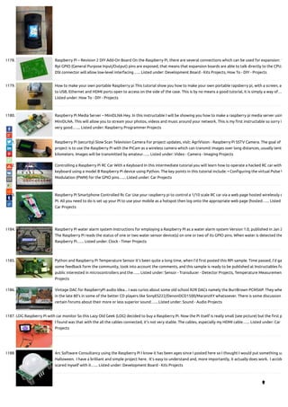 1178. Raspberry Pi – Revision 2 DIY Add-On Board On the Raspberry Pi, there are several connections which can be used for expansion: 1
Rpi GPIO (General Purpose Input/Output) pins are exposed, that means that expansion boards are able to talk directly to the CPU.
DSI connector will allow low-level interfacing…... Listed under: Development Board - Kits Projects, How To - DIY - Projects
1179. How to make your own portable Raspberry pi This tutorial show you how to make your own portable rapsberry pi, with a screen, ac
to USB, Ethernet and HDMI ports open to access on the side of the case. This is by no means a good tutorial, it is simply a way of…
Listed under: How To - DIY - Projects
1180. Raspberry Pi Media Server – MiniDLNA Hey. In this instructable I will be showing you how to make a raspberry pi media server usin
MiniDLNA. This will allow you to stream your photos, videos and music around your network. This is my rst instructable so sorry i
very good.…... Listed under: Raspberry Programmer Projects
1181. Raspberry Pi (security) Slow Scan Television Camera For project updates, visit: AgriVision - Raspberry Pi SSTV Camera. The goal of
project is to use the Raspberry Pi with the PiCam as a wireless camera which can transmit images over long distances, usually tent
kilometers. Images will be transmitted by amateur…... Listed under: Video - Camera - Imaging Projects
1182. Controlling a Raspberry Pi RC Car With a Keyboard In this intermediate tutorial you will learn how to operate a hacked RC car with
keyboard using a model B Raspberry Pi device using Python. The key points in this tutorial include: • Con guring the virtual Pulse W
Modulation (PWM) for the GPIO pins…... Listed under: Car Projects
1183. Raspberry Pi Smartphone Controlled Rc Car Use your raspberry pi to control a 1/10 scale RC car via a web page hosted wirelessly o
PI. All you need to do is set up your PI to use your mobile as a hotspot then log onto the appropriate web page (hosted…... Listed
Car Projects
1184. Raspberry Pi water alarm system Instructions for employing a Raspberry PI as a water alarm system Version 1.0, published in Jan 2
The Raspberry Pi reads the status of one or two water sensor device(s) on one or two of its GPIO pins. When water is detected the
Raspberry Pi…... Listed under: Clock - Timer Projects
1185. Python and Raspberry Pi Temperature Sensor It's been quite a long time, when I’d rst posted this RPi sample. Time passed, I'd ga
some feedback form the community, took into account the comments, and this sample is ready to be published at Instructables fo
public interested in microcontrollers and the…... Listed under: Sensor - Transducer - Detector Projects, Temperature Measuremen
Projects
1186. Vintage DAC for RaspberryPi audio Idea... I was curios about some old school R2R DACs namely the BurrBrown PCM56P. They whe
in the late 80's in some of the better CD players like SonyES222/DenonDCD1500/MaranzXY whatsoever. There is some discussion
certain forums about their more or less superior sound…... Listed under: Sound - Audio Projects
1187. LOG Raspberry Pi with car monitor So this Lazy Old Geek (LOG) decided to buy a Raspberry Pi. Now the Pi itself is really small (see picture) but the rst p
I found was that with the all the cables connected, it’s not very stable. The cables, especially my HDMI cable…... Listed under: Car
Projects
1188. Arc Software Consultancy using the Raspberry Pi I know it has been ages since I posted here so I thought I would put something up
Halloween.  I have a brilliant and simple project here.  It’s easy to understand and, more importantly, it actually does work.  I accide
scared myself with it…... Listed under: Development Board - Kits Projects

 