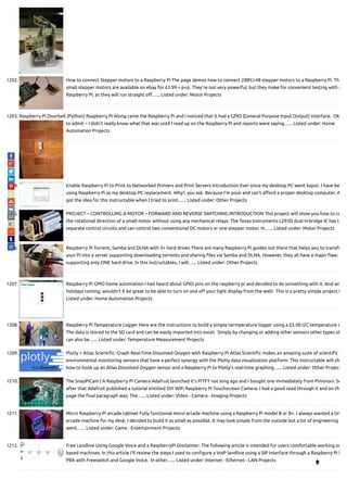 1202. How to connect Stepper motors to a Raspberry Pi The page demos how to connect 28BYJ-48 stepper motors to a Raspberry Pi. Th
small stepper motors are available on ebay for £3.99 + p+p. They're not very powerful, but they make for convenient testing with a
Raspberry Pi, as they will run straight o …... Listed under: Motor Projects
1203. Raspberry Pi Doorbell (Python) Raspberry Pi Along came the Raspberry Pi and I noticed that it had a GPIO (General Purpose Input Output) interface.  Ok
to admit – I didn’t really know what that was until I read up on the Raspberry Pi and reports were saying…... Listed under: Home
Automation Projects
1204. Enable Raspberry Pi to Print to Networked Printers and Print Servers Introduction Ever since my desktop PC went kaput. I have be
using Raspberry Pi as my desktop PC replacement. Why?, you ask. Because I'm poor and can't a ord a proper desktop computer. A
got the idea for this instructable when I tried to print…... Listed under: Other Projects
1205. PROJECT – CONTROLLING A MOTOR – FORWARD AND REVERSE SWITCHING INTRODUCTION This project will show you how to co
the rotational direction of a small motor without using any mechanical relays. The Texas Instruments L293D dual H-bridge IC has tw
separate control circuits and can control two conventional DC motors or one stepper motor. In…... Listed under: Motor Projects
1206. Raspberry Pi Torrent, Samba and DLNA with 3+ hard drives There are many Raspberry Pi guides out there that helps you to transfo
your Pi into a server supporting downloading torrents and sharing les via Samba and DLNA. However, they all have a major aw:
supporting only ONE hard drive. In this instructables, I will…... Listed under: Other Projects
1207. Raspberry Pi GPIO home automation I had heard about GPIO pins on the raspberry pi and decided to do something with it. And wi
holidays coming, wouldn't it be great to be able to turn on and o your light display from the web!  This is a pretty simple project t
Listed under: Home Automation Projects
1208. Raspberry Pi Temperature Logger Here are the instructions to build a simple termperature logger using a $5.00 I2C temperature s
The data is stored to the SD card and can be easily imported into excel.  Simply by changing or adding other sensors other types of
can also be…... Listed under: Temperature Measurement Projects
1209. Plotly + Atlas Scienti c: Graph Real-Time Dissolved Oxygen with Raspberry Pi Atlas Scienti c makes an amazing suite of scienti c g
environmental monitoring sensors that have a perfect synergy with the Plotly data visualization platform. This Instructable will sh
how to hook up an Atlas Dissolved Oxygen sensor and a Raspberry Pi to Plotly's real-time graphing…... Listed under: Other Project
1210. The SnapPiCam | A Raspberry Pi Camera Adafruit launched it's PiTFT not long ago and I bought one immediately from Pimoroni. So
after that Adafruit published a tutorial entitled DIY WiFi Raspberry Pi Touchscreen Camera. I had a good read through it and on th
page the nal paragraph was; The…... Listed under: Video - Camera - Imaging Projects
1211. Micro Raspberry-Pi arcade cabinet Fully functional micro arcade machine using a Raspberry Pi model B or B+. I always wanted a tin
arcade machine for my desk, I decided to build it as small as possible. It may look simple from the outside but a lot of engineering
went…... Listed under: Game - Entertainment Projects
1212. Free Landline Using Google Voice and a RaspberryPi Disclaimer: The following article is intended for users comfortable working on
based machines. In this article I'll review the steps I used to con gure a VoIP landline using a SIP interface through a Raspberry Pi b
PBX with Freeswitch and Google Voice.  In other…... Listed under: Internet - Ethernet - LAN Projects

 