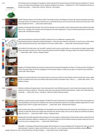 1213. 0-5V Analog input from Raspberry Pi graphed on Web Using the PIC PI expansion board combined with your Raspberry Pi i will sho
how you can Graph analog Voltages to Cosm Hardware needed for this project  1 x Raspberry Pi 1 x PIC PI development board ( yo
be able to purchase…... Listed under: Internet - Ethernet - LAN Projects
1214. “ArdiPi” Wireless Arduino and R-Pi Rover "ArdiPi" The Wireless Arduino and Raspberry Pi Rover By: Greg So basically let me tell you
this project works. You simply have an Arduino (Uno or Leonardo) which you use to connect to two motors and control them. Then
have a RaspberryPi which…... Listed under: Radio Projects
1215. Raspberry Pi Alamode CNC Controller This is my rst attempt at an instructable. I hope it helps someone else. Switches and Lights
fans, oh my... I bought a CNC machine some time ago and I was never happy with it. It used a traditional parallel port controller and
Listed under: CNC Machines Projects
1216. Uber Home Automation w/ Arduino & Pi [EDIT] I created a forum to collaborate on gateway code.
http://homeautomation.proboards.com/board/2/openha... A few years ago, I became a dog owner for the rst time. I didn't like le
Cody in the kennel alone all day. I had a webcam on him, but I couldn't watch…... Listed under: Home Automation Projects
1217. My Portable Pi-Cam Well, when I say "portable" I wouldn't want to lug it around London on a site-seeing trip. Maybe transportable
better description. At least I can move it around the garden and lm the wildlife. This post provides more technical detail on this s
…... Listed under: Video - Camera - Imaging Projects
1218. Raspberry Pi Shutdown Button As everyone at some point will recognise the Raspberry Pi doesn' t include any kind of shutdown b
So the only way to power it o is by unplugging it from the power supply. To make sure you get no corruption of your data les….
Listed under: Other Projects
1219. Raspberry Pi Universal Remote In this tutorial I hope to convince you that this is the ultimate universal remote built using a raspbe
this job. It simpli es many of the more di cult tasks that we need to accomplish. Step 1: Parts 1 x…... Listed under: Sensor - Trans
Detector Projects
1220. Interface to Wireless Driveway Sensor I have a driveway that is over 300 feet long and it is nice to have some advance notice that
someone is driving or walking in.  Previously, I have used a very expensive IR beam-break detector.  It gave a lot of false alarms and
eventually…... Listed under: Sensor - Transducer - Detector Projects, Wireless projects
1221. Making an autonomous boat using a Raspberry Pi (WiP) The wave of enthusiasm for the Raspberry Pi has driven many people to w
at the possibilities, and marvel at it's simplicity. The credit card sized SBC is perfect for just about anything. Maybe even for crossin
Atlantic Ocean. FishPi is a project with the goal of…... Listed under: Game - Entertainment Projects
1222. Pulse Oximeter Data Capture with Raspberry Pi My daughter has some health issues that requires her to be hooked up to a pulse
oximeter at night that monitors her oxygen level and heart rate. We have night nurses so we can sleep, but sometimes we wake up
night and want to…... Listed under: Video - Camera - Imaging Projects
1223. RaspberryPi Pulse Width Modulation Demonstration This instructable is a demonstration of the settings used to control the hardw
Pulse Width Modulation (PWM) on a RaspberryPi. If you are just fading an LED the default settings are good enough, but if you are
to control a servo, a stepping motor,…... Listed under: PWM Projects
1224. RaspbAIRy – the RaspberryPi-based Airplay speaker With the delivery of my second RaspberryPi I nally got the chance to start th
planned project: I wanted to replace my old bathroom radio with a  more contemporary device by building a network-enabled
speaker. Because I'm a user of several iDevices, the idea of making…... Listed under: Sound - Audio Projects

 