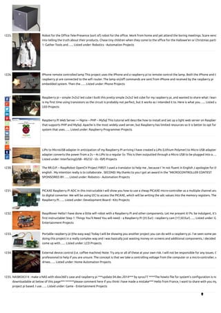 1225. Robot for the O ce Tele-Presence (sort of) robot for the o ce. Work from home and yet attend the boring meetings. Scare vend
into telling the truth about their products. Chase tiny children when they come to the o ce for the Hallowe'en or Christmas partie
1: Gather Tools and…... Listed under: Robotics - Automation Projects
1226. IPhone remote controlled lamp This project uses the iPhone and a raspberry pi to remote control the lamp. Both the iPhone and th
raspberry pi are connected to the wi router. The lamp on/o commands are sent from iPhone and received by the raspberry pi
embedded system. Then the…... Listed under: Phone Projects
1227. Raspberry pi – simple 2x2x2 led cube I built this pretty simple 2x2x2 led cube for my raspberry pi, and wanted to share what i learn
is my rst time using transistors so the circuit is probably not perfect, but it works as i intended it to. Here is what you…... Listed u
LED Projects
1228. Raspberry Pi Web Server — Nginx – PHP – MySql This tutorial will describe how to install and set up a light web server on Raspber
that supports PHP and MySql. Apache is the most widely used server, but Raspberry has limited resources so it is better to opt for
system that uses…... Listed under: Raspberry Programmer Projects
1229. LiPo to MicroUSB adapter In anticipation of my Raspberry Pi arriving I have created a LiPo (Lithium Polymer) to Micro USB adapter.
adapter converts the power from a 2s – 4s LiPo to a regular 5v. This is then outputted through a Micro USB to be plugged into a….
Listed under: Interfacing(USB - RS232 - I2c -ISP) Projects
1230. The RR.O.P. – RaspRobot OpenCV Project FIRST: I used a translator to help me , because I 'm not uent in English ,I apologize for th
english . My intention really is to collaborate . SECOND: My thanks to you I got an award in the "MICROCONTROLLER CONTEST
SPONSORED BY…... Listed under: Robotics - Automation Projects
1231. PICAXE Raspberry Pi ADC In this instructable I will show you how to use a cheap PICAXE micro-controller as a multiple channel ana
to digital converter. We will be using I2C to access the PICAXE, which will be writing the adc values into the memory registers. The
Raspberry Pi…... Listed under: Development Board - Kits Projects
1232. RaspiRover Hello! I have done a little wi robot with a Raspberry Pi and other components. Let me present it! Ps: be indulgent, it's
rst instructable! Step 1: Things You'll Need You will need: - a Raspberry Pi (35 Eur) - raspberry cam (17,50 Eur)…... Listed under: G
Entertainment Projects
1233. Portable raspberry pi (the easy way) Today I will be showing you another project you can do with a raspberry pi. i've seen some peo
doing this project in a really complex way and i was basically just wasting money on screens and additional components, i decided
come up with…... Listed under: LCD Projects
1234. External device control (i.e. co ee machine) Note: Try any or all of these at your own risk. I will not be responsible for any issues. G
professional to help if you are unsure. The concept is that we take a controlling voltage from the computer or a micro-controller, w
drives…... Listed under: Home Automation Projects
1235. NASBOX314 : make a NAS with xbox360’s case and raspberry pi ***update 04.dec.2014*** by syrus77 ****The howto le for system's con guration is no
downloadable at below of this page*** ******please comment here if you think i have made a mistake*** Hello from France, I want to share with you my
project pi based. I use…... Listed under: Game - Entertainment Projects

 