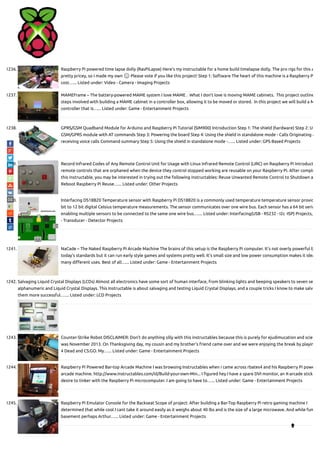 1236. Raspberry Pi powered time lapse dolly (RasPiLapse) Here's my instructable for a home build timelapse dolly. The pro rigs for this a
pretty pricey, so I made my own 🙂 Please vote if you like this project! Step 1: Software The heart of this machine is a Raspberry P
cost…... Listed under: Video - Camera - Imaging Projects
1237. MAMEFrame – The battery-powered MAME system I love MAME .  What I don't love is moving MAME cabinets.  This project outline
steps involved with building a MAME cabinet in a controller box, allowing it to be moved or stored.  In this project we will build a M
controller that is…... Listed under: Game - Entertainment Projects
1238. GPRS/GSM Quadband Module for Arduino and Raspberry Pi Tutorial (SIM900) Introduction Step 1: The shield (hardware) Step 2: Us
GSM/GPRS module with AT commands Step 3: Powering the board Step 4: Using the shield in standalone mode - Calls Originating a
receiving voice calls Command summary Step 5: Using the shield in standalone mode -…... Listed under: GPS Based Projects
1239. Record Infrared Codes of Any Remote Control Unit for Usage with Linux Infrared Remote Control (LIRC) on Raspberry Pi Introduct
remote controls that are orphaned when the device they control stopped working are reusable on your Raspberry Pi. After comple
this instructable, you may be interested in trying out the following instructables: Reuse Unwanted Remote Control to Shutdown a
Reboot Raspberry Pi Reuse…... Listed under: Other Projects
1240. Interfacing DS18B20 Temperature sensor with Raspberry Pi DS18B20 is a commonly used temperature temperature sensor provid
bit to 12 bit digital Celsius temperature measurements. The sensor communicates over one wire bus. Each sensor has a 64 bit seria
enabling multiple sensors to be connected to the same one wire bus.…... Listed under: Interfacing(USB - RS232 - I2c -ISP) Projects,
- Transducer - Detector Projects
1241. NaCade – The Naked Raspberry Pi Arcade Machine The brains of this setup is the Raspberry Pi computer. It's not overly powerful b
today's standards but it can run early style games and systems pretty well. It's small size and low power consumption makes it idea
many di erent uses. Best of all…... Listed under: Game - Entertainment Projects
1242. Salvaging Liquid Crystal Displays (LCDs) Almost all electronics have some sort of human interface, from blinking lights and beeping speakers to seven se
alphanumeric and Liquid Crystal Displays. This Instructable is about salvaging and testing Liquid Crystal Displays, and a couple tricks I know to make salva
them more successful.…... Listed under: LCD Projects
1243. Counter-Strike Robot DISCLAIMER: Don't do anything silly with this instructables because this is purely for ejudimucation and scie
was November 2013. On Thanksgiving day, my cousin and my brother's friend came over and we were enjoying the break by playin
4 Dead and CS:GO. My…... Listed under: Game - Entertainment Projects
1244. Raspberry Pi Powered Bar-top Arcade Machine I was browsing Instructables when i came across rbates4 and his Raspberry Pi powe
arcade machine. http://www.instructables.com/id/Build-your-own-Min... I gured hey I have a spare DVI monitor, an X-arcade stick
desire to tinker with the Raspberry Pi microcomputer. I am going to have to…... Listed under: Game - Entertainment Projects
1245. Raspberry Pi Emulator Console for the Backseat Scope of project: After building a Bar-Top Raspberry Pi retro gaming machine I
determined that while cool I cant take it around easily as it weighs about 40 lbs and is the size of a large microwave. And while fun
basement perhaps Arthur…... Listed under: Game - Entertainment Projects

 