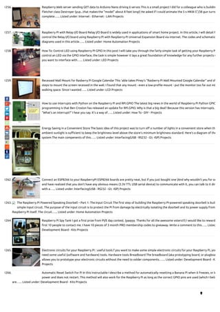 1256. Raspberry Web server sending GET data to Arduino Nano driving 6 servos This is a small project I did for a colleague who is buildin
Fletcher class Destroyer (yup...that makes the "model" about 8 feet long!) He asked if I could animate the 5 x MKIII 5"/38 gun turre
complete…... Listed under: Internet - Ethernet - LAN Projects
1257. Raspberry Pi with Relay I/O Board Relay I/O Board is widely used in applications of smart home project. In this article, I will detail h
control the Relay I/O board using Raspberry Pi with Raspberry Pi Universal Expansion Board via internet. The codes and schematic
diagrams used in this article…... Listed under: Home Automation Projects
1258. How To: Control LED using Raspberry PI GPIO In this post I will take you through the fairly simple task of getting your Raspberry P
control an LED via the GPIO interface, the task is simple however it lays a great foundation of knowledge for any further projects w
you want to interface with…... Listed under: LED Projects
1259. Recessed Wall Mount for Rasberry Pi Google Calendar This 'able takes Piney's "Rasberry Pi Wall Mounted Google Calendar" and sh
steps to mount the screen recessed in the wall. I found that any mount - even a low-pro le mount - put the monitor too far out int
walking space. Since I wanted…... Listed under: LCD Projects
1260. How to use interrupts with Python on the Raspberry Pi and RPi.GPIO The latest big news in the world of Raspberry Pi Python GPIO
programming is that Ben Croston has released an update for RPi.GPIO. Why is that a big deal? Because this version has interrupts.
“What’s an interrupt?” I hear you say. It’s a way of…... Listed under: How To - DIY - Projects
1261. Energy Saving in a Convenient Store The basic idea of this project was to turn o a number of lights in a convenient store when th
ambient sunlight is su cient to keep the brightness level above the store's minimum brightness standard. Here's a diagram of the
system The main compenents of this…... Listed under: Interfacing(USB - RS232 - I2c -ISP) Projects
1262. Connect an ESP8266 to your RaspberryPi ESP8266 boards are pretty neat, but if you just bought one (And why wouldn't you for on
and have realized that you don't have any obvious means (3.3V TTL USB serial device) to communicate with it, you can talk to it dir
with a…... Listed under: Interfacing(USB - RS232 - I2c -ISP) Projects
1263. The Raspberry Pi Powered Speaking Doorbell – Part 1: The Input Circuit The rst step of building the Raspberry Pi-powered speaking doorbell is build
simple input circuit. The purpose of the input circuit is to protect the Pi from damage by electrically isolating the doorbell and its power supply from
Raspberry Pi itself. The circuit…... Listed under: Home Automation Projects
1264. Raspberry Pi Spy Tank I got a rst prize from PI/E day contest. (yaayyy. Thanks for all the awesome voters!!!) I would like to reward
rst 10 people to contact me. I have 10 pieces of 3 month PRO membership codes to giveaway. Write a comment to this…... Listed
Development Board - Kits Projects
1265. Electronic circuits for your Raspberry Pi : useful tools f you want to make some simple electronic circuits for your Raspberry Pi, you
need some useful (software and hardware) tools. Hardware tools Breadboard The breadboard (aka prototyping board, or plugboa
allows you to prototype your electronic circuits without the need to solder components.…... Listed under: Development Board - K
Projects
1266. Automatic Reset Switch For Pi In this instructable I describe a method for automatically resetting a Banana Pi when it freezes, or lo
power and does not restart. This method will also work for the Raspberry Pi as long as the correct GPIO pins are used (which I belie
are…... Listed under: Development Board - Kits Projects

 