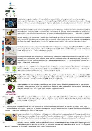 1302. Detecting Lightning with a Raspberry Pi rious methods can be used to detect lightning. Commonly it involves sensing the
electromagnetic radiation generated by a strike. Most people have probably heard this at some point as static, crackles, and popp
sounds on an AM radio. Some detectors are capable of picking up the ashes of…... Listed under: Sensor - Transducer - Detector P
1303. PC racing set controlled RC car with video streaming Project overview The project aims to equip standard remote control (RC) car
improved control. Commonly used RC car control joystick is replaced with PC racing set. This improvement ensures more precise d
and exceptional user experience.  Moreover camera attached to car enables view from perspective…... Listed under: Car Projects
1304. Use your Raspberry Pi to move parts of a robot or control anything that can rotate Servos are similar to motors, but can typically o
move from 0 to 60/120/180 degrees, rather than rotate continuously. Unlike a motor, you send a servo a signal that makes it go to
speci c position (eg 30 degrees), making them ideal for applications such…... Listed under: Robotics - Automation Projects
1305. Construct a wireless switch or motion sensor Project Description   This project assumes you already have a Model A or B Raspberry
power supply, HD card, screen, keyboard, network etc. Raspbian Wheezy OS.   In this project I will show you how to construct a wir
switch. This project can be…... Listed under: Wireless projects
1306. Installing and running PICPgm on Raspberry Pi Installation Steps The following commands download and install PICPgm on your
Raspberry Pi: cd ~ mkdir picpgm_install cd picpgm_install wget http://picpgm.picprojects.net/download/picpgm_v2810.tar.gz tar x
picpgm_v2810.tar.gz sudo ./install.sh cp pgmifcfg.xml ~ Note: For PICPgm versions till 2.8.1.0, a copy of pgmifcfg.xml has to be in y
home…... Listed under: Other Projects
1307. Raspberry Pi + Java + NTX2 Radio Transmitter Introduction For the past 12 months or so after reading about the exploits of Dave
Akerman and his rst launching of a Raspberry Pi into near space I've been tinkering with the idea of launching a  balloon myself. 
Although there isn't a huge HAB community…... Listed under: Radio Projects
1308. SNESDev-RPi: A SNES-Adapter for the Raspberry Pi You already might have heard of the Raspberry Pi. It is a credit-card sized PC fr
Raspberry Pi Foundation and is going into mass production and distribution these days. There is a huge demand for “the Pi” and th
orders are limited to…... Listed under: Interfacing(USB - RS232 - I2c -ISP) Projects
1309. How to make VoIP calls from Raspberry Pi Introduction Have you ever thought about using your Raspberry Pi for VoIP telephony
purposes? It sounds interesting, isn’t it? If so, but you did not nd out yet how to implement this VoIP-SIP solution, this tutorial he
to achieve your goals. This is the…... Listed under: Raspberry Programmer Projects
1310. GPS Module for Raspberry Pi Tutorial Ingredients: 1 x Raspberry Pi 1 x GPS shield for Raspberry Pi 1 x Antenna 1 x Two small wires
an Black) NOTE: If you don't have a Raspberry Pi you can get one buying a Raspberry Pi Starter Kit. Di culty: Medium - Preparatio
Listed under: GPS Based Projects
1311. Electronic drums using a Raspberry Pi and ±200g accelerometers. Introduction As it was mentioned on my website in my previous article, using
accelerometers as drum triggers is deadly easy. So why not pushing it further, and try to develop a full drum kit? A few months have passed since I r
the idea…... Listed under: Interfacing(USB - RS232 - I2c -ISP) Projects
1312. Design Project: Control a Pan-Tilt Platform with Raspberry Pi and Smartphone This is purely the design for the projected. Presente
of a smartphone controlled pan-tilt camera platform for exploring telepresence and POV drone and robot interaction and control
 Introduction A pan-tilt platform can be used to position various instruments and tools,…... Listed under: Phone Projects
1313. Raspberry Pi Birdbox Camera Hi there! This is a step-by-step guide to creating a Raspberry Pi Birdbox Camera that features real-tim
video streaming, motion detection, infra-red LEDs for night vision and has a cheap Power-over-Ethernet solution. I starting making
with my 11 year old son for his Primary…... Listed under: Video - Camera - Imaging Projects

 