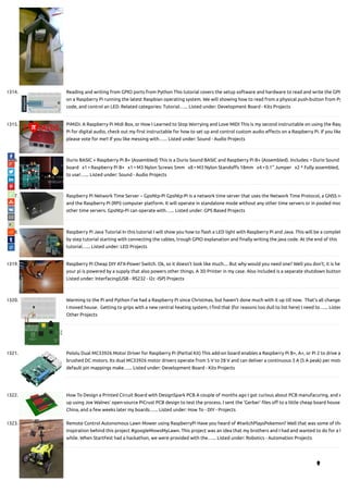 1314. Reading and writing from GPIO ports from Python This tutorial covers the setup software and hardware to read and write the GPIO
on a Raspberry Pi running the latest Raspbian operating system. We will showing how to read from a physical push-button from Py
code, and control an LED. Related categories: Tutorial…... Listed under: Development Board - Kits Projects
1315. PiMiDi: A Raspberry Pi Midi Box, or How I Learned to Stop Worrying and Love MIDI This is my second instructable on using the Rasp
Pi for digital audio, check out my rst instructable for how to set up and control custom audio e ects on a Raspberry Pi. If you like
please vote for me!! If you like messing with…... Listed under: Sound - Audio Projects
1316. Durio BASIC + Raspberry Pi B+ (Assembled) This is a Durio Sound BASIC and Raspberry Pi B+ (Assembled). Includes: • Durio Sound
board   x1 • Raspberry Pi B+   x1 • M3 Nylon Screws 5mm   x8 • M3 Nylon Stando s 18mm   x4 • 0.1" Jumper   x2 * Fully assembled,
to use!…... Listed under: Sound - Audio Projects
1317. Raspberry Pi Network Time Server ~ GpsNtp-Pi GpsNtp-Pi is a network time server that uses the Network Time Protocol, a GNSS re
and the Raspberry Pi (RPi) computer platform. It will operate in standalone mode without any other time servers or in pooled mod
other time servers. GpsNtp-Pi can operate with…... Listed under: GPS Based Projects
1318. Raspberry Pi Java Tutorial In this tutorial I will show you how to ash a LED light with Raspberry Pi and Java. This will be a complet
by step tutorial starting with connecting the cables, trough GPIO explanation and nally writing the java code. At the end of this
tutorial…... Listed under: LED Projects
1319. Raspberry Pi Cheap DIY ATX-Power Switch. Ok, so it doesn't look like much.... But why would you need one? Well you don't, it is he
your pi is powered by a supply that also powers other things. A 3D Printer in my case. Also included is a separate shutdown button
Listed under: Interfacing(USB - RS232 - I2c -ISP) Projects
1320. Warming to the Pi and Python I’ve had a Raspberry Pi since Christmas, but haven’t done much with it up till now.  That’s all changed
I moved house.  Getting to grips with a new central heating system, I nd that (for reasons too dull to list here) I need to…... Listed
Other Projects
1321. Pololu Dual MC33926 Motor Driver for Raspberry Pi (Partial Kit) This add-on board enables a Raspberry Pi B+, A+, or Pi 2 to drive a
brushed DC motors. Its dual MC33926 motor drivers operate from 5 V to 28 V and can deliver a continuous 3 A (5 A peak) per moto
default pin mappings make…... Listed under: Development Board - Kits Projects
1322. How To Design a Printed Circuit Board with DesignSpark PCB A couple of months ago I got curious about PCB manufacuring, and e
up using Joe Walnes' open-source PiCrust PCB design to test the process. I sent the 'Gerber' les o to a little cheap board house
China, and a few weeks later my boards…... Listed under: How To - DIY - Projects
1323. Remote Control Autonomous Lawn Mower using RaspberryPi Have you heard of #twitchPlaysPokemon? Well that was some of the
inspiration behind this project #googleMowsMyLawn. This project was an idea that my brothers and I had and wanted to do for a l
while. When StartFest had a hackathon, we were provided with the…... Listed under: Robotics - Automation Projects

 