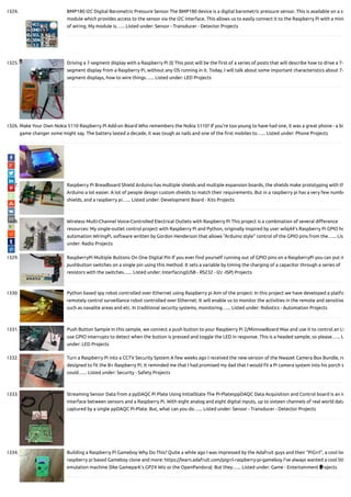 1324. BMP180 I2C Digital Barometric Pressure Sensor The BMP180 device is a digital barometric pressure sensor. This is available on a sm
module which provides access to the sensor via the I2C interface. This allows us to easily connect it to the Raspberry Pi with a mini
of wiring. My module is…... Listed under: Sensor - Transducer - Detector Projects
1325. Driving a 7-segment display with a Raspberry Pi (I) This post will be the rst of a series of posts that will describe how to drive a 7-
segment display from a Raspberry Pi, without any OS running in it. Today, I will talk about some important characteristics about 7-
segment displays, how to wire things…... Listed under: LED Projects
1326. Make Your Own Nokia 5110 Raspberry Pi Add-on Board Who remembers the Nokia 5110? If you're too young to have had one, it was a great phone - a bi
game changer some might say. The battery lasted a decade, it was tough as nails and one of the rst mobiles to…... Listed under: Phone Projects
1327. Raspberry Pi Breadboard Shield Arduino has multiple shields and multiple expansion boards, the shields make prototyping with th
Arduino a lot easier. A lot of people design custom shields to match their requirements. But in a raspberry pi has a very few numbe
shields, and a raspberry pi…... Listed under: Development Board - Kits Projects
1328. Wireless Multi-Channel Voice-Controlled Electrical Outlets with Raspberry Pi This project is a combination of several di erence
resources: My single-outlet control project with Raspberry Pi and Python, originally inspired by user wilq44's Raspberry Pi GPIO ho
automation WiringPi, software written by Gordon Henderson that allows "Arduino style" control of the GPIO pins from the…... Lis
under: Radio Projects
1329. RaspberryPi Multiple Buttons On One Digital Pin If you ever nd yourself running out of GPIO pins on a RaspberryPi you can put m
pushbutton switches on a single pin using this method. It sets a variable by timing the charging of a capacitor through a series of
resistors with the switches…... Listed under: Interfacing(USB - RS232 - I2c -ISP) Projects
1330. Python based spy robot controlled over Ethernet using Raspberry pi Aim of the project: In this project we have developed a platfo
remotely control surveillance robot controlled over Ethernet. It will enable us to monitor the activities in the remote and sensitive
such as naxalite areas and etc. In traditional security systems, monitoring…... Listed under: Robotics - Automation Projects
1331. Push Button Sample In this sample, we connect a push button to your Raspberry Pi 2/MinnowBoard Max and use it to control an LE
use GPIO interrupts to detect when the button is pressed and toggle the LED in response. This is a headed sample, so please…... L
under: LED Projects
1332. Turn a Raspberry Pi into a CCTV Security System A few weeks ago I received the new version of the Nwazet Camera Box Bundle, re
designed to t the B+ Raspberry Pi. It reminded me that I had promised my dad that I would t a Pi camera system into his porch s
could…... Listed under: Security - Safety Projects
1333. Streaming Sensor Data from a ppDAQC Pi Plate Using InitialState The Pi-PlatesppDAQC Data Acquisition and Control board is an id
interface between sensors and a Raspberry Pi. With eight analog and eight digital inputs, up to sixteen channels of real world data
captured by a single ppDAQC Pi-Plate. But, what can you do…... Listed under: Sensor - Transducer - Detector Projects
1334. Building a Raspberry Pi Gameboy Why Do This? Quite a while ago I was impressed by the Adafruit guys and their “PiGrrl”, a cool loo
raspberry pi based Gameboy clone and more: https://learn.adafruit.com/pigrrl-raspberry-pi-gameboy I’ve always wanted a cool litt
emulation machine (like Gamepark’s GP2X Wiz or the OpenPandora). But they…... Listed under: Game - Entertainment Projects
 