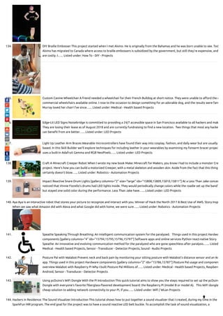 134. DIY Braille Embosser This project started when I met Alvino. He is originally from the Bahamas and he was born unable to see. Tod
Alvino has migrated to Canada where access to braille embossers is subsidized by the government, but still they’re expensive, and
are costly. I…... Listed under: How To - DIY - Projects
135. Custom Canine Wheelchair A friend needed a wheelchair for their French Bulldog at short notice. They were unable to a ord the c
commercial wheelchairs available online. I rose to the occasion to design something for an adorable dog, and the results were fant
Murray loved her chair! I’ve since…... Listed under: Medical - Health based Projects
136. Edge-Lit LED Signs Noisebridge is committed to providing a 24/7 accessible space in San Francisco available to all hackers and mak
They are losing their lease as of August 2018 and are currently fundraising to nd a new location.  Two things that most any hacke
can bene t from are better…... Listed under: LED Projects
137. Light Up Leather Arm Braces Wearable microcontrollers have found their way into cosplay, fashion, and daily wear but are usually
based. In this Skill Builder we’ll explore techniques for including leather in your wearables by examining my forearm bracer project
uses a built-in Adafruit Gemma and RGB NeoPixels…... Listed under: LED Projects
138. Craft A Minecraft Creeper Robot When I wrote my new book Make: Minecraft for Makers, you know I had to include a monster Cre
project. Here’s how you can build a motorized Creeper, with a metal skeleton and wooden skin. Aside from the fact that this thing
certainly doesn’t blow…... Listed under: Robotics - Automation Projects
139. Impact Reactive Snare Drum Lights [gallery columns="2" size="large" ids="15808,15809,15810,15811"] At a Less Than Jake concer
noticed that Vinnie Fiorello’s drums had LED lights inside. They would periodically change colors while the roadie set up the band’
but stayed one solid color during the performance. Less Than Jake have…... Listed under: LED Projects
140. Aya Aya is an interactive robot that stores your picture to recognize and interact with you. Winner of Hack the North 2017 & Best Use of AWS. Story Insp
When we saw what Amazon did with Alexa and what Google did with home, we were sure…... Listed under: Robotics - Automation Projects
141. Speathe Speaking Through Breathing: An intelligent communication system for the paralyzed.   Things used in this project Hardwa
components [gallery columns="4" ids="15794,15795,15796,15797"] Software apps and online services Python react-native Story
Speathe: An innovative and evolving communication method for the paralyzed who are gone speechless after paralysis.…... Listed
Medical - Health based Projects, Sensor - Transducer - Detector Projects, Sound - Audio Projects
142. Posture Pal with Walabot Prevent neck and back pain by monitoring your sitting posture with Walabot's distance sensor and an An
app. Things used in this project Hardware components [gallery columns="2" ids="15786,15787"] Posture Pal usage and componen
overview Walabot with Raspberry Pi Why I built Posture Pal Millions of…... Listed under: Medical - Health based Projects, Raspberr
Android, Sensor - Transducer - Detector Projects
143. Using pcDuino’s WiFi Dongle With the Pi Introduction This quick tutorial aims to show you the steps required to set up the pcDuino
Dongle with everyone’s favorite berglass- avored development board: the Raspberry Pi (model B or model A).   This WiFi dongle
cheap solution to adding network connectivity to your Pi, if you…... Listed under: Wi / WLan Projects
144. Hackers in Residence: The Sound Visualizer Introduction This tutorial shows how to put together a sound visualizer that I created, during my time in the
SparkFun HIR program. The end goal for the project was to have a sound reactive LED belt buckle. To accomplish the task of sound visualization, a

 