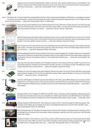 1368. Raspberry Pi Serial Console With MAX3232CPE In addition to the audio, video, network and USB connectors, the Raspberry Pi also
GPIO pins. These pins also include an UART serial console, which can be used to log in to the Pi, and many other things. However, n
UART device communicate…... Listed under: Interfacing(USB - RS232 - I2c -ISP) Projects
1369. The RaspberryPI – Putting Fun Back Into Computing With A Small Price Tag I recently acquired a Raspberry PI Model B. as a new gadget to toy with an
must say I am very impressed with it. I would recommend visiting the project’s website at http://www.raspberrypi.org/ for a more in-depth overview
tell you the premise behind…... Listed under: Interfacing(USB - RS232 - I2c -ISP) Projects
1370. Cheap and Easy Guide to Building a Private Telephone System Due to the proliferation of cellular networks, most homes have aba
their land line telephone plan. The infrastructure is still there though, hidden in our walls. Why let all that copper go to waste? Let
about how inexpensive and easy it is to reclaim…... Listed under: Internet - Ethernet - LAN Projects
1371. Parallel Programming using Threads An Operating System requires numerous tasks to be performed at the same time. The ‘Paralle
Processing’ is the term which refers to the technique of executing many tasks at the same time. However actual parallel processin
possible in commonly available computers, but they…... Listed under: Raspberry Programmer Projects
1372. Power supply for function generator Over the course of developing and testing the function generator I have needed a dual polar
power supply.  I have been using a bench power supply that I made some time ago.  It has two variable voltage outputs and I am lin
the +ve terminal…... Listed under: Development Board - Kits Projects
1373. Interfacing RaspberryPi with DS1307,I2C based Real Time Clock Introduction RaspberryPi, the popular Open Source Hardware Boa
operating out of di erent Linux based avors like Debian, Fedora, Archlinux ARM and Android, does indeed support a Real Time C
be integrated in the form of a Hardware module to it. Here, RaspberryPi Foundation gives…... Listed under: Interfacing(USB - RS23
-ISP) Projects
1374. Executing a File using Execve On Raspberry Pi The Raspberry pi board is a mini-computer which runs on ARM11 processor but is av
at extremely cheap price. The device uses the Broadcom controller chip which is a SoC (System on Chip). The Raspberrypi is called
computer because the SoC has the powerful…... Listed under: Raspberry Programmer Projects
1375. Praxisberry Pi In this instructable we will make a Raspberry Pi-based music player. Me and some friends made this as a group proje
school. Supply list: Raspberry Pi SD Card SD Card reader/writer Speakers Power supply for Raspberry Pi Access to the internet (opt
USB DAC…... Listed under: Memory - Storage Projects
1376. Suptronics X200 Raspberry Pi Model B+ Expansion Board Adds Wi-Fi, RTC, VGA, optical S/PDIF, USB ports, Servo Support, and Mor
Raspberry Pi is a nice little board, but in some cases you may want to add some extra ports. Suptronics released the X100 expansio
board for Raspberry Pi Model B last year, and they’ve now come up with a little monster called X200 expansion…... Listed under: W
WLan Projects
1377. Waveshare DVK512 Kits For Raspberry Pi Model B+ Include RTC, Sensors, LCD Display, and More Beaglebone (Black) expansion bo
are called capes, Minnowboard ones are lures, and Raspberry Pi model B+ add-on boards can be HATs (HArdware on Top). When I f
kit for the Raspberry Pi model B+ on DealExtreme, based on Waveshare DVK512 add-ons board I thought…... Listed under: LCD Pr
1378. Building a Raspberry Pi IRLP Node NOTE - these nodes are no longer on the air. I leave these pages for reference purposes. I have g
the better world of Allstar. See my development of Allstar on the Beagle Bone Black See my second Pi IRLP node 8891 in Cape…...
under: Interfacing(USB - RS232 - I2c -ISP) Projects
1379. Best Technology Projects of 2012 Before the world comes to an abrupt end, I thought it would be pertinent to look back on the la
and highlight some of my favorite Tech Instructables. Initially, I was going to make this a top 20 list, but with over 5,600 Technolog
Listed under: Projects
1380. Raspberry Pi Model B+ with 4 USB Ports, a micro SD Slot, and More GPIOs Coming Soon With over 3 million boards sold, the Raspb
is by far the most popular ARM Linux board on the market, but people are often asking for hardware upgrades with a faster proce
more RAM and so on. The good news is that a new…... Listed under: Interfacing(USB - RS232 - I2c -ISP) Projects 
 