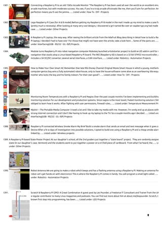 1381. Connecting a Raspberry Pi to an old 15Khz Arcade Monitor “The Raspberry Pi has been used all over the world as an excellent emu
arcade machines, but with moderate success. You see, if you’re a truly arcade a cionado like me, then you’ll aim for perfection. An
perfection means you’ll use the jamma…... Listed under: How To - DIY - Projects
1382. Lego Raspberry Pi Case (for A & B model) Before getting my Raspberry Pi B model in the mail I made up my mind to make a case fo
(pretty much a necessity). After looking at many very cool designs, I discovered a girl named Biz over at raspberrypi.org had made
case…... Listed under: Other Projects
1383. A Raspberry Pi Laptop, the easy way. After seeing the brilliant article from the Adafruit Blog describing in detail how to build a Ras
Pi laptop, I decided I had to have one ! For those that might not have seen the article, take a look here ... Some of the parts are…...
under: Interfacing(USB - RS232 - I2c -ISP) Projects
1384. Module turns Raspberry Pi into robot navigation computer Roboteq launched a Kickstarter project to build an I/O add-in card for r
navigation that stacks atop a Linux-based Raspberry Pi board. The RIO (Raspberry IO) is based on a 32-bit STM32 microcontroller, a
includes a 3A DC/DC converter, several serial interfaces, a CAN interface,…... Listed under: Robotics - Automation Projects
1385. How to Make Your Own Smart AC Remember that late-90s Disney Channel Original Movie Smart House in which a young, motherle
computer-genius boy wins a fully automated robot-house, only to have the house-software come alive as an overbearing 50s-esqu
mother who locks the boy and his family indoors ‘for their own good’?…... Listed under: How To - DIY - Projects
1386. Monitoring Room Temperatures with a Raspberry Pi and Nagios Over the past couple months I’ve been implementing and building
monitoring solution for our development and production systems. Since nagios is the most loved / hated monitoring solution I felt
obliged to learn how it works. After ghting with user permissions, rewall rules,…... Listed under: Temperature Measurement Pro
1387. Mjolnir – The Portable Media Computer I travel a lot and I like to take my media with me. However, I'm rarely end up at places with
strong internet connection and I don't like having to hook up my laptop to the TV. So a couple months ago I decided…... Listed und
Interfacing(USB - RS232 - I2c -ISP) Projects
1388. Raspberry PI connected Wireless Smoke Alarm My Brief Build a smoke alarm that sends an email and text message when it goes o
Device After a fe w days of investigation into possible solutions, I opted to build one using a Raspberry PI and a cheap smoke alarm
linked by…... Listed under: Wireless projects
1389. A Raspberry Pi-based State Poster Project At our daughter’s school, all the 2nd graders put together a “state board” project.  They are randomly assigne
state (in our daughter’s case, Vermont) and the students work to put together a poster on a tri-fold piece of cardboard.  From what I’ve heard, the…... Li
under: Other Projects
1390. Robot Antenna We are going to make a robot which beeps and has a ashing antenna using a Raspberry Pi. Making an antenna for
robot Let's get hands-on with electronics! This is where the Raspberry Pi comes in handy. You will program a small light called…...
under: Robotics - Automation Projects
1391. Scratch & Raspberry Pi GPIO: A Great Combination A guest post by Les Pounder, a Freelance IT Consultant and Trainer from the UK
a regular contributor to many Linux magazines and podcasts. You can nd out more about him at about.me/lespounder. Scratch, t
known rst step into programming, has been…... Listed under: LED Projects

 