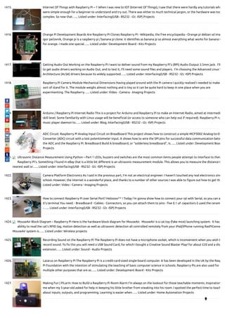 1415. Internet Of Things with Raspberry Pi – 1 When I was new to IOT (Internet Of Things), I saw that there were hardly any tutorials whi
were simple enough for a beginner to understand and try out. There was either to much technical jargon, or the hardware was too
complex. So now that…... Listed under: Interfacing(USB - RS232 - I2c -ISP) Projects
1416. Orange Pi Development Boards Are Raspberry Pi Clones Raspberry Pi - Wikipedia, the free encyclopedia - Orange pi debian sd ima
igor pečovnik, Orange pi is a raspberry pi / banana pi clone. it identi es as banana pi so almost everything what works for banana w
for orange. i made one special…... Listed under: Development Board - Kits Projects
1417. Getting Audio Out Working on the Raspberry Pi I want to deliver sound from my Raspberry Pi’s (RPi) Audio Output 3.5mm jack.  I’ll
to get audio drivers working on Audio Out, and to test it, I’ll need some sound les and players.  I’m choosing the Advanced Linux S
Architecture (ALSA) drivers because its widely supported…... Listed under: Interfacing(USB - RS232 - I2c -ISP) Projects
1418. Raspberry Pi Camera Module Mechanical Dimensions Having played around with the Pi camera I quickly realised I needed to make
sort of stand for it. The module weighs almost nothing and is tiny so it can be quite hard to keep in one place when you are
experimenting. The Raspberry…... Listed under: Video - Camera - Imaging Projects
1419. Arduino / Raspberry Pi Internet Radio This is a project for Arduino and Raspberry Pi to make an Internet Radio, aimed at intermedi
skill level. Some familiarity with Linux usage will be bene cial (or access to someone who can help out if required). Raspberry Pi ru
music player daemon to…... Listed under: Blog, Interfacing(USB - RS232 - I2c -ISP) Projects
1420. ADC Circuit: Raspberry Pi Analog Input Circuit on Breadboard This project shows how to construct a simple MCP3002 Analog-to-D
Converter (ADC) circuit with a test potentiometer input. It shows how to wire the SPI pins for successful data communication betw
the ADC and the Raspberry Pi. Breadboard Build A breadboard, or “solderless breadboard”, is…... Listed under: Development Boar
Projects
1421. Ultrasonic Distance Measurement Using Python – Part 1 LEDs, buzzers and switches are the most common items people attempt to interface to their
Raspberry Pi’s. Something I found in eBay that is a little bit di erent is an ultrasonic measurement module. This allows you to measure the distance t
nearest wall or…... Listed under: Interfacing(USB - RS232 - I2c -ISP) Projects
1422. Camera Platform Electronics As I said in the previous part, I’m not an electrical engineer. I haven’t touched any real electronics sinc
school. However, the internet is a wonderful place, and thanks to a number of other sources I was able to gure out how to get the
Listed under: Video - Camera - Imaging Projects
1423. How to connect Raspberry Pi over Serial Port? Heloooo^^ ! Today i'm gonna show how to connect your rpi with Serial, so you can a
it's terminal You need: - Breadboard - Cables - Connectors, so you can attach them to pins - ve 0.1 uF capacitors (i used the ceram
-…... Listed under: Interfacing(USB - RS232 - I2c -ISP) Projects
1424. MouseAir Block Diagram – Raspberry Pi Here is the hardware block diagram for MouseAir.  MouseAir is a cat toy (fake mice) launching system.  It has
ability to read the cat’s RFID tag, motion detection as well as ultrasonic detection all controlled remotely from your iPad/iPhone running RasPiConne
MouseAir system is…... Listed under: Wireless projects
1425. Recording Sound on the Raspberry Pi The Raspberry Pi does not have a microphone socket, which is inconvenient when you wish t
record sound. To x this you will need a USB Sound Card, for which I bought a Creative Sound Blaster Play! for about £20 and a sho
extension…... Listed under: Sound - Audio Projects
1426. Lazarus on Raspberry Pi The Raspberry Pi is a credit-card-sized single-board computer. It has been developed in the UK by the Rasp
Pi Foundation with the intention of stimulating the teaching of basic computer science in schools. Raspberry Pis are also used for
multiple other purposes that are as…... Listed under: Development Board - Kits Projects
1427. Making Fun | PiLarm: How to Build a Raspberry Pi Room Alarm I’m always on the lookout for those teachable moments. Inspiration
me when my 5-year-old asked for help in keeping his little brother from sneaking into his room. I spotted the perfect time to teach
about inputs, outputs, and programming. Learning is easier when…... Listed under: Home Automation Projects

 