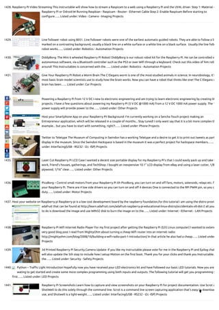 1428. Raspberry Pi Video Streaming This instructable will show how to stream a Raspicam to a web using a Raspberry Pi and the UV4L driver. Step 1: Material -
Raspberry Pi or Odroid-W Running Raspbian - Raspicam - Router - Ethernet Cable Step 2: Enable Raspicam Before starting to
con gure…... Listed under: Video - Camera - Imaging Projects
1429. Line follower robot using 8051. Line follower robots were one of the earliest automatic guided robots. They are able to follow a li
marked on a contrasting background, usually a black line on a white surface or a white line on a black surface.  Usually the line follo
robot works…... Listed under: Robotics - Automation Projects
1430. DiddyBorg: The Mini 6 wheeled Raspberry Pi Robot! DiddyBorg is our robust robot kit for the Raspberry Pi. He can be controlled v
autonomous software, via a Bluetooth controller such as the PS3 or over Wi through a keyboard. Check out this video of him rolli
around! This Instructables is concerned with the…... Listed under: Robotics - Automation Projects
1431. Give Your Raspberry Pi Robot a Worm Brain The C Elegans worm is one of the most-studied animals in science. In neurobiology, it's
most basic brain model scientists use to study how the brain works. Now you can have a robot that thinks like one! The C Elegans w
brain has been…... Listed under: Car Projects
1432. Powering a Raspberry Pi from 12 V DC I new to electronic engineering and am trying to learn electronic engineering by creating lit
projects. I have a few questions about powering my Raspberry Pi (5 V DC @1000 mA) from a 12 V DC 1000 mA power supply. The 1
power supply will provide power to the…... Listed under: Other Projects
1433. Host your Smartphone App on your Raspberry Pi! Background: I'm currently working on a Sencha Touch project making an
Entrepreneur application, which will be released in a couple of months... Stay tuned! I only want say that it is a bit more complex th
example... but you have to start with something, right?!…... Listed under: Phone Projects
1434. Twitter to Teletype The Museum of Computing in Swindon has a working Teletype and a desire to get it to print out tweets as part
display in the museum. Since the Swindon Hackspace is based in the museum it was a perfect project for hackspace members.…...
under: Interfacing(USB - RS232 - I2c -ISP) Projects
1435. Laser Cut Raspberry Pi LCD Case I wanted a decent size portable display for my Raspberry Pi's that I could easily pack up and take t
work, friend's houses, gatherings, and TechShop. I bought an inexpensive 10.1" LCD display from eBay and using a laser cutter, 1/8
plywood, 1/16" clear…... Listed under: Other Projects
1436. PicoBorg – Control small motors from your Raspberry Pi ith PicoBorg, you can turn on and o fans, motors, solenoids, relays etc. f
your Raspberry Pi. There are 4 low side drivers so you can turn on and o 4 devices One is connected to the RPi PWM pin, so you c
duty…... Listed under: Motor Projects
1437. Host your website on Raspberry pi Raspberry pi is a low cost development board by the raspberry foundation,for this tutorial i am using the distro provid
adafruit that can be found at http://learn.adafruit.com/adafruit-raspberry-pi-educational-linux-distro/occidentalis-v0-dot-2 all you
to do is download the image and use WIN32 disk to burn the image on to the…... Listed under: Internet - Ethernet - LAN Projects
1438. Raspberry Pi Wi Internet Radio Player For my rst project after getting the Raspberry Pi ($35 Linux computer) I wanted to extend
very good blog post I read from MightyOhm about turning a cheap Wi router into an internet radio:
http://mightyohm.com/blog/2008/10/building-a-wi -radio-part-1-introduction/ In that article he also had a cheap…... Listed under
Projects
1439. 3d Printed Raspberry Pi Security Camera Update: If you like my instructable please vote for me in the Raspberry Pi and Epilog chal
will also update the 5th step to include how I setup Motion on the rst boot. Thank you for your clicks and thank you Instructable.
the…... Listed under: Security - Safety Projects
1440. Python – Tra c Light Introduction Hopefully now you have received your LED electronics kit and have followed our basic LED tutorials. Now you are
wating to get started and create some more complex programming using both inputs and outputs. The following tutorial will get you programming y
rst…... Listed under: LED Projects
1441. Raspberry Pi Screenshots Learn how to capture and view screenshots on your Raspberry Pi for project documentation. Use Scrot a
ShotWell to do this solely through the command line. Scrot is a command line screen capturing application that's easy to download
use, and Shotwell is a light-weight…... Listed under: Interfacing(USB - RS232 - I2c -ISP) Projects

 