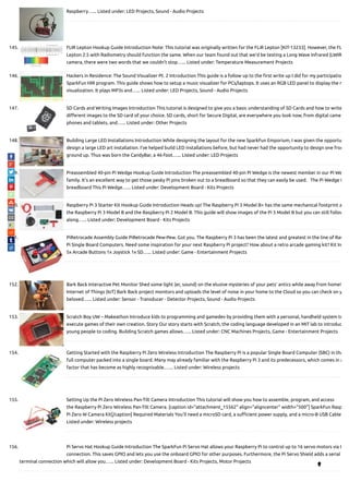 Raspberry…... Listed under: LED Projects, Sound - Audio Projects
145. FLIR Lepton Hookup Guide Introduction Note: This tutorial was originally written for the FLiR Lepton [KIT-13233]. However, the FL
Lepton 2.5 with Radiometry should function the same. When our team found out that we’d be testing a Long Wave Infrared (LWIR
camera, there were two words that we couldn’t stop…... Listed under: Temperature Measurement Projects
146. Hackers in Residence: The Sound Visualizer Pt. 2 Introduction This guide is a follow up to the  rst write up I did for my participatio
SparkFun HIR program. This guide shows how to setup a music visualizer for PCs/laptops. It uses an RGB LED panel to display the m
visualization. It plays MP3s and…... Listed under: LED Projects, Sound - Audio Projects
147. SD Cards and Writing Images Introduction This tutorial is designed to give you a basic understanding of SD Cards and how to write
di erent images to the SD card of your choice. SD cards, short for Secure Digital, are everywhere you look now, from digital came
phones and tablets, and…... Listed under: Other Projects
148. Building Large LED Installations Introduction While designing the layout for the new SparkFun Emporium, I was given the opportu
design a large LED art installation. I’ve helped build LED installations before, but had never had the opportunity to design one from
ground up. Thus was born the CandyBar, a 46-foot…... Listed under: LED Projects
149. Preassembled 40-pin Pi Wedge Hookup Guide Introduction The preassembled 40-pin Pi Wedge is the newest member in our Pi We
family. It’s an excellent way to get those pesky Pi pins broken out to a breadboard so that they can easily be used.   The Pi Wedge i
breadboard This Pi Wedge…... Listed under: Development Board - Kits Projects
150. Raspberry Pi 3 Starter Kit Hookup Guide Introduction Heads up! The Raspberry Pi 3 Model B+ has the same mechanical footprint a
the Raspberry Pi 3 Model B and the Raspberry Pi 2 Model B. This guide will show images of the Pi 3 Model B but you can still follow
along…... Listed under: Development Board - Kits Projects
151. PiRetrocade Assembly Guide PiRetrocade Pew-Pew. Got you. The Raspberry Pi 3 has been the latest and greatest in the line of Ras
Pi Single Board Computers. Need some inspiration for your next Raspberry Pi project? How about a retro arcade gaming kit? Kit In
5x Arcade Buttons 1x Joystick 1x SD…... Listed under: Game - Entertainment Projects
152. Bark Back Interactive Pet Monitor Shed some light (er, sound) on the elusive mysteries of your pets' antics while away from home!
Internet of Things (IoT) Bark Back project monitors and uploads the level of noise in your home to the Cloud so you can check on y
beloved…... Listed under: Sensor - Transducer - Detector Projects, Sound - Audio Projects
153. Scratch Boy UW – Makeathon Introduce kids to programming and gamedev by providing them with a personal, handheld system to
execute games of their own creation. Story Our story starts with Scratch, the coding language developed in an MIT lab to introduc
young people to coding. Building Scratch games allows…... Listed under: CNC Machines Projects, Game - Entertainment Projects
154. Getting Started with the Raspberry Pi Zero Wireless Introduction The Raspberry Pi is a popular Single Board Computer (SBC) in tha
full computer packed into a single board. Many may already familiar with the Raspberry Pi 3 and its predecessors, which comes in a
factor that has become as highly recognizable.…... Listed under: Wireless projects
155. Setting Up the Pi Zero Wireless Pan-Tilt Camera Introduction This tutorial will show you how to assemble, program, and access
the Raspberry Pi Zero Wireless Pan-Tilt Camera. [caption id="attachment_15562" align="aligncenter" width="500"] SparkFun Rasp
Pi Zero W Camera Kit[/caption] Required Materials You’ll need a microSD card, a su cient power supply, and a micro-B USB Cable
Listed under: Wireless projects
156. Pi Servo Hat Hookup Guide Introduction The SparkFun Pi Servo Hat allows your Raspberry Pi to control up to 16 servo motors via I
connection. This saves GPIO and lets you use the onboard GPIO for other purposes. Furthermore, the Pi Servo Shield adds a serial
terminal connection which will allow you…... Listed under: Development Board - Kits Projects, Motor Projects

 