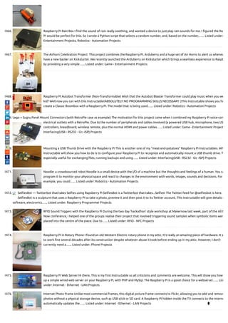 1466. Raspberry Pi Rain Box I nd the sound of rain really soothing, and wanted a device to just play rain sounds for me. I gured the Ras
Pi would be perfect for this. So I wrote a Python script that selects a random number, and, based on the number,…... Listed under:
Entertainment Projects, Robotics - Automation Projects
1467. The Airhorn Celebration Project  This project combines the Raspberry Pi, Arduberry and a huge set of Air Horns to alert us whenev
have a new backer on Kickstarter. We recently launched the Arduberry on Kickstarter which brings a seamless experience to Raspb
by providing a very simple…... Listed under: Game - Entertainment Projects
1468. Raspberry PI Autobot Transformer (Non-Transformable) Wish that the Autobot Blaster Transformer could play music when you we
kid? Well now you can with this Instructable!ABSOLUTELY NO PROGRAMMING SKILLS NECESSARY :)This Instructable shows you ho
create a Classic Boombox with a Raspberry Pi. The model that is being used…... Listed under: Robotics - Automation Projects
1469. Lego + Sugru Panel Mount Connectors (with RetroPie case as example) The motivation for this project came when I combined my Raspberry Pi voice-con
electrical outlets with a RetroPie. Due to the number of peripherals and cables involved (a powered USB hub, microphone, two US
controllers, breadboard, wireless remote, plus the normal HDMI and power cables…... Listed under: Game - Entertainment Project
Interfacing(USB - RS232 - I2c -ISP) Projects
1470. Mounting a USB Thumb Drive with the Raspberry Pi This is another one of my "meat-and-potatoes" Raspberry Pi Instructables. Wh
Instructable will show you how to do is to con gure your Raspberry Pi to recognize and automatically mount a USB thumb drive. T
especially useful for exchanging les, running backups and using…... Listed under: Interfacing(USB - RS232 - I2c -ISP) Projects
1471. Noodle: a crowdsourced robot Noodle is a small device with the I/O of a machine but the thoughts and feelings of a human. You ca
program it to monitor your physical space and react to changes in the environment with words, images, sounds and decisions. For
example, you could…... Listed under: Robotics - Automation Projects
1472. Sel esBot — Twitterbot that takes Sel es using Rapsberry Pi Sel esBot is a Twitterbot that takes...Sel es! The Twitter feed for @sel esbot is here.
Sel esBot is a sculpture that uses a Raspberry Pi to take a photo, preview it and then post it to its Twitter account. This Instructable will give details o
software, electronics…... Listed under: Raspberry Programmer Projects
1473. RFID Sound Triggers with the Raspberry Pi During the two day 'hackathon' style workshop at Makernow last week, part of the All M
Now conference, I helped one of the groups realise their project that involved triggering sound samples when symbolic items wer
placed into the centre of the piece. Due to…... Listed under: RFID - NFC Projects
1474. Raspberry Pi in Rotary Phone I found an old Western Electric rotary phone in my attic. It's really an amazing piece of hardware. It s
to work ne several decades after its construction despite whatever abuse it took before ending up in my attic. However, I don't
currently need a…... Listed under: Phone Projects
1475. Raspberry Pi Web Server Hi there, This is my rst Instructable so all criticisms and comments are welcome. This will show you how
up a simple wired web server on your Raspberry Pi, with PHP and MySql. The Raspberry Pi is a good choice for a webserver…... List
under: Internet - Ethernet - LAN Projects
1476. Internet Photo Frame Unlike most commercial frames, this digital picture frame connects to Flickr, allowing you to add and remove
photos without a physical storage device, such as USB stick or SD card. A Raspberry Pi hidden inside the TV connects to the interne
automatically updates the…... Listed under: Internet - Ethernet - LAN Projects 
 
