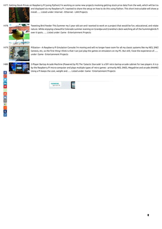 1477. Getting Stock Prices on Raspberry Pi (using Python) I'm working on some new projects involving getting stock price data from the web, which will be trac
and displayed via my Raspberry Pi. I wanted to share the setup on how to do this using Python. This short Instructable will show yo
install…... Listed under: Internet - Ethernet - LAN Projects
1478. Tweeting Bird Feeder This Summer my 5 year old son and I wanted to work on a project that would be fun, educational, and relate
nature. While enjoying a beautiful Colorado summer evening on Grandpa and Grandma's deck watching all of the hummingbirds
over 6 spots…... Listed under: Game - Entertainment Projects
1479. PiStation – A Raspberry Pi Emulation Console I'm moving and will no longer have room for all my classic systems like my NES, SNES
Genesis, etc, so the rst thing I think is that I can just play the games on emulators on my PC. But still, I love the experience of…...
under: Game - Entertainment Projects
1480. 2-Player Bartop Arcade Machine (Powered by Pi) The 'Galactic Starcade' is a DIY retro bartop arcade cabinet for two players. It is po
by the Raspberry Pi micro-computer and plays multiple types of retro games - primarily NES, SNES, Megadrive and arcade (MAME)
Using a Pi keeps the cost, weight and…... Listed under: Game - Entertainment Projects

 