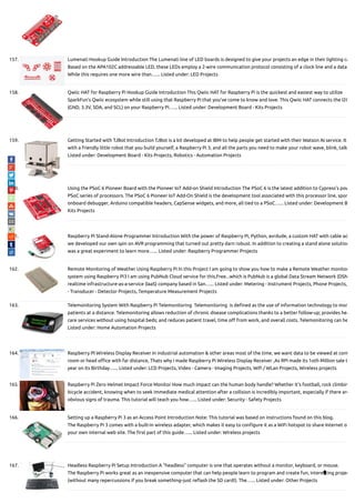 157. Lumenati Hookup Guide Introduction The Lumenati line of LED boards is designed to give your projects an edge in their lighting ca
Based on the APA102C addressable LED, these LEDs employ a 2-wire communication protocol consisting of a clock line and a data
While this requires one more wire than…... Listed under: LED Projects
158. Qwiic HAT for Raspberry Pi Hookup Guide Introduction This Qwiic HAT for Raspberry Pi is the quickest and easiest way to utilize
SparkFun’s Qwiic ecosystem while still using that Raspberry Pi that you’ve come to know and love. This Qwiic HAT connects the I2C
(GND, 3.3V, SDA, and SCL) on your Raspberry Pi…... Listed under: Development Board - Kits Projects
159. Getting Started with TJBot Introduction TJBot is a kit developed at IBM to help people get started with their Watson AI service. It
with a friendly little robot that you build yourself, a Raspberry Pi 3, and all the parts you need to make your robot wave, blink, talk
Listed under: Development Board - Kits Projects, Robotics - Automation Projects
160. Using the PSoC 6 Pioneer Board with the Pioneer IoT Add-on Shield Introduction The PSoC 6 is the latest addition to Cypress’s pow
PSoC series of processors. The PSoC 6 Pioneer IoT Add-On Shield is the development tool associated with this processor line, spor
onboard debugger, Arduino compatible headers, CapSense widgets, and more, all tied to a PSoC…... Listed under: Development B
Kits Projects
161. Raspberry Pi Stand-Alone Programmer Introduction With the power of Raspberry Pi, Python, avrdude, a custom HAT with cable ad
we developed our own spin on AVR programming that turned out pretty darn robust. In addition to creating a stand alone solution
was a great experiment to learn more…... Listed under: Raspberry Programmer Projects
162. Remote Monitoring of Weather Using Raspberry Pi In this Project I am going to show you how to make a Remote Weather monitor
system using Raspberry Pi3 I am using PubNub Cloud service for this,Free...which is PubNub is a global Data Stream Network (DSN
realtime infrastructure-as-a-service (IaaS) company based in San…... Listed under: Metering - Instrument Projects, Phone Projects,
- Transducer - Detector Projects, Temperature Measurement Projects
163. Telemonitoring System With Raspberry Pi Telemonitoring  Telemonitoring  is de ned as the use of information technology to mon
patients at a distance. Telemonitoring allows reduction of chronic disease complications thanks to a better follow-up; provides hea
care services without using hospital beds; and reduces patient travel, time o from work, and overall costs. Telemonitoring can he
Listed under: Home Automation Projects
164. Raspberry PI Wireless Display Receiver In industrial automation & other areas most of the time, we want data to be viewed at cont
room or head o ce with far distance, Thats why i made Raspberry Pi Wireless Display Receiver ,As RPi made its 1oth Million sale t
year on its Birthday…... Listed under: LCD Projects, Video - Camera - Imaging Projects, Wi / WLan Projects, Wireless projects
165. Raspberry Pi Zero Helmet Impact Force Monitor How much impact can the human body handle? Whether it’s football, rock climbin
bicycle accident, knowing when to seek immediate medical attention after a collision is incredibly important, especially if there are
obvious signs of trauma. This tutorial will teach you how…... Listed under: Security - Safety Projects
166. Setting up a Raspberry Pi 3 as an Access Point Introduction Note: This tutorial was based on instructions found on this blog.
The Raspberry Pi 3 comes with a built-in wireless adapter, which makes it easy to con gure it as a WiFi hotspot to share Internet or
your own internal web site. The rst part of this guide…... Listed under: Wireless projects
167. Headless Raspberry Pi Setup Introduction A “headless” computer is one that operates without a monitor, keyboard, or mouse.
The Raspberry Pi works great as an inexpensive computer that can help people learn to program and create fun, interesting projec
(without many repercussions if you break something–just re ash the SD card!). The…... Listed under: Other Projects

 