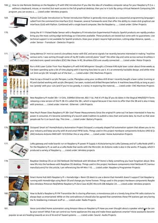 168. How to Use Remote Desktop on the Raspberry Pi with VNC Introduction If you like the idea of a headless computer setup for your Raspberry Pi (i.e. o
without a keyboard, mouse, or monitor) but want access to the full graphical desktop, then you’re in luck! By using a Virtual Network Computing (VN
program, you can access a…... Listed under: Wireless projects
169. Python GUI Guide: Introduction to Tkinter Introduction Python is generally more popular as a sequential programming language th
called from the command line interface (CLI). However, several frameworks exist that o er the ability to create slick graphical use
interfaces (GUI) with Python. Combined with a single board computer, like the Raspberry…... Listed under: Other Projects
170. Using the A111 Pulsed Radar Sensor with a Raspberry Pi Introduction Experimental Products: SparkX products are rapidly produce
bring you the most cutting edge technology as it becomes available. These products are tested but come with no guarantees. Live
technical support is not available for SparkX products. Does your project require high-precision, cutting-edge distance, speed,…...
under: Sensor - Transducer - Detector Projects
171. Using Wemos D1 mini to control a brushless motor with ESC and servo signals I’ve recently become interested in making “machine
various sorts. I was sorting through some of my RC (radio control) plane “stash” the other day and came across various brushless m
and electronic speed controllers (ESC) like these. In RC, Brushless ESCs are usually connected…... Listed under: Motor Projects
172. Run a K40 Laser Cutter from Your Raspberry Pi with K40 Whisperer I bought a Chinese K40-style laser cutter about three weeks ag
I’ve been spending quite a bit of time playing with it learning how best to use it. It’s an eminently hackable design, and while mine
cut 3mm acrylic OK ‘straight out of the box’,…... Listed under: CNC Machines Projects
173. How to tap a thread in acrylic Perspex, Lucite, Plexiglass using your cordless drill driver I recently bought a laser cutter (running on
Pi) and started working with acrylic (Perspex). I’ve sawn, routed and drilled Perspex before. It machines beautifully as long as you’r
too ‘greedy’ with your cuts (and if you’re too greedy, it cracks). In exploring the material,…... Listed under: CNC Machines Projects
174. New Raspberry Pi model 3B+ 1.4 GHz, 330Mbit Ethernet, 802.11ac, PoE It’s Pi day (if you do dates in the illogical MM/DD/YY forma
releasing a new version of the Pi 3B. It’s called the 3B+, which is logical because it has more to o er than the 3B and is also in keep
with previous…... Listed under: Internet - Ethernet - LAN Projects
175. How Much Power Does Raspberry Pi 3B+ Use? Power Measurements Since the original Pi came out I’ve been interested in how mu
power it consumes. It’s become something of a launch week tradition to publish a new chart and some data. So much so that sever
people ask for it on launch day. This time…... Listed under: Battery Projects
176. Octopod: Smart IoT Home/Industry Automation Project Octopod, a uniquely shaped full automation system that allows you to mo
your industry and keep security with AI and smart RFID locks. Things used in this project Hardware components Arduino UNO & Ge
UNO Anduino Arduino MKR WiFi 1010 Either this or any other…... Listed under: Home Automation Projects
177. LoRa gateway and node boards run on Raspberry Pi power Pi Supply is Kickstartering Iot LoRa Gateway and IoT LoRa Node pHAT a
for the Raspberry Pi, as well as a LoRa Node that works with the Micro:bit. An Arduino node is also in the works. Pi Supply, which h
produced a variety of Raspberry…... Listed under: Wireless projects
178. Raspbian Desktop OS on an Old Netbook Old Netbook with Windows XP Home is likely something you have forgotten about. Brea
new life into the hardware with Raspbian OS desktop. Things used in this project Hardware components Intel Netbook PC (various
manufacturers) For this article, I am referencing the HP Mini 110…... Listed under: Raspberry Programmer Projects
179. Smart Home Hub With Raspberry Pi + Homebridge + Resin OS Want to use a device that HomeKit doesn’t support? Get Raspberry
running with Homebridge using Resin OS and change you home forever. Things used in this project Hardware components Raspbe
Zero Wireless Pimoroni Red/White Raspberry Pi Zero Case AC/DC Micro-B USB Adapter 2A…... Listed under: Wireless projects
180. How to Build a Raspberry Pi FM Transmitter Be it a boring afternoon, a monotonous job or a lonely long drive FM radio stations ha
always kept us entertained. While on the contradictory it should also be agreed that sometimes these FM stations get very boring
the RJ blabbering irrelevant stu or…... Listed under: Radio Projects
181. Voice controlled Home automation using Amazon Alexa on Raspberry Pi Have you ever thought about a speaker which can be cont
by your voice!!! What if we can control our home appliances this way and make these appliances smarter? Voice assistants becomin
popular as we are heading towards an era of AI and IoT based systems. …... Listed under: Sound - Audio Projects

 