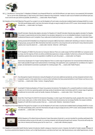 182. ZeroPhone Is “Coming Soon”: A Raspberry Pi-Based, Linux-Powered Phone For Just $50 ZeroPhone is an open source, Linux-powered, $50 smartphon
has no carrier locks, bloated apps, or data mining, and it doesn’t depend on big companies - instead, its open source hardware and software give you
much control over your phone as possible. ZeroPhone is…... Listed under: Phone Projects
183. Raspberry Pi Car HUD Objective The goal of our project is to use the Raspberry Pi and create a touchscreen enabled Heads Up Display (HUD) for an auto
The HUD would display useful, real time information through an easy-to-ready GUI onto a PiTFT screen. Some example informatio
includes the…... Listed under: Car Projects
184. WarpPI Calculator, Step-by-step algebra calculator for Raspberry Pi. WarpPI Calculator Step-by-step algebra calculator for Raspber
This project is experimental and strictly related to my calculator, designed to run on an embedded hardware. It works but many
fundamental features aren't complete. If you really want to build and test it on your computer…... Listed under: Calculator Project
185. Getting started with Embedded Linux Single board computers (SBCs) have been credited with rekindling an interest in electronics
all age groups, young and old. SBCs themselves have been around for a very long time and can be found in many industrial automa
systems, but it was the advent of…... Listed under: Internet - Ethernet - LAN Projects
186. M3 Pi: Raspberry Pi OBD-II Touchscreen Car Computer Abstract There are a wide range of o -the-shelf OBD-II car computers availa
purchase, but the majority of them are either prohibitively expensive or simply unreliable. Furthermore, almost all of these device
closed-box systems that cannot be expanded or modi ed. As such, this project…... Listed under: Car Projects
187. Autonomous Quadcopter for Target Tracking Objective There is a wide range of applications for Unmanned Aerial Vehicles that ha
been made possible through recent advancements in technology. One application uses a quadcopter for surveillance of a region. I
project, we attempted to automate a quadcopter for tracking targets. The…... Listed under: Radio Projects
188. Face Recognition System Introduction Using the Raspberry Pi and some additional peripherals, we have designed and built a face
recognition system. In this system there is a camera which will detect the faces presented before it and if shown one face at a time
track that…... Listed under: Video - Camera - Imaging Projects
189. Goodnight Pi: Reducing Raspberry Pi Power Consumption Introduction The Raspberry Pi is a powerful platform to build a variety o
projects on. Its full Linux operating system and large variety of peripherals make it extremely useful for a large range of applicatio
a traditional microcontroller could not handle. However, the Raspberry…... Listed under: Clock - Timer Projects
190. Smart Pen: Final Project for ECE5725 Introduction Nowadays, in order to gain the handwriting results, people often rely on the cap
touch screen, stylus pen, or other similar devices. They are functional and precise, but not always exible. Our project combines
Raspberry Pi with IMU to build a product that can…... Listed under: Robotics - Automation Projects
191. Raspberry Pi Car HUD Objective The goal of our project is to use the Raspberry Pi and create a touchscreen enabled Heads Up Display (HUD) for an auto
The HUD would display useful, real time information through an easy-to-ready GUI onto a PiTFT screen. Some example informatio
includes the…... Listed under: Car Projects
192. N5DUX Raspberry Pi Ku-Band Outernet Receiver Project Description Outernet is a service intended for providing web-based infor
to individuals without access to the web. It is a startup computer and still going through much revision. The service will surely mor
over time as interest and nances grow, but for now it's an…... Listed under: Wireless projects
193. Raspberry Pi Controlled Health Monitor System Introduction Health is always an important concern. However, the health of modern people is always int
by various potential but dangerous factors, such as high blood pressure, and abnormal heart rate. High blood pressure, also called hypertension, increas

 