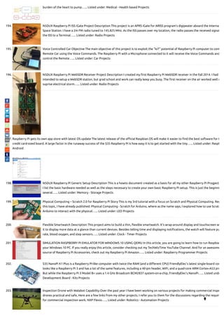 burden of the heart to pump…... Listed under: Medical - Health based Projects
194. N5DUX Raspberry Pi ISS iGate Project Description This project is an APRS iGate for ARISS program's digipeater aboard the Interna
Space Station. I have a 2m FM radio tuned to 145.825 MHz. As the ISS passes over my location, the radio passes the received signal
the ISS to a Terminal…... Listed under: Radio Projects
195. Voice Controlled Car Objective The main objective of this project is to exploit the “IoT” potential of Raspberry Pi computer to cont
Remote Car using the Voice Commands. The Raspberry Pi with a Microphone connected to it will receive the Voice Commands and
control the Remote…... Listed under: Car Projects
196. N5DUX Raspberry Pi WebSDR Receiver Project Description I created my rst Raspberry Pi WebSDR receiver in the Fall 2014. I had
intended to setup a WebSDR station, but grad school and work can really keep you busy. The rst receiver on the air worked well u
suprise electrical storm…... Listed under: Radio Projects
197. Raspberry Pi gets its own app store with latest OS update The latest release of the o cial Raspbian OS will make it easier to nd the best software for t
credit card-sized board. A large factor in the runaway success of the $35 Raspberry Pi is how easy it is to get started with the tiny…... Listed under: Raspb
Android
198. N5DUX Raspberry Pi Generic Setup Description This is a howto document created as a basis for all my other Raspberry Pi Progject
I list the basic hardware needed as well as the steps necessary to create your own basic Raspberry Pi setup. This is just the beginni
several…... Listed under: Memory - Storage Projects
199. Physical Computing – Scratch 2.0 for Raspberry Pi Story This is my 3rd tutorial with a focus on Scratch and Physical Computing. Reg
this topic, I have already published: Physical Computing - Scratch for Arduino, where as the name says, I explored how to use Scratc
Arduino to interact with the physical…... Listed under: LED Projects
200. Flexible Smartwatch Description This project aims to build a thin, exible smartwatch. It's wrap-around display and touchscreen w
it to display more data at a glance than current devices. Besides telling time and displaying noti cations, the watch will feature pu
rate, blood oxygen, and step sensors…... Listed under: Clock - Timer Projects
201. SIMULATION RASPBERRY PI EMULATOR FOR WINDOWS 10 USING QEMU In this article, you are going to learn how to run Raspbia
your Windows 10 PC. If you really enjoy this article, consider checking out my TechWizTime YouTube Channel. And for an awesome
source of Raspberry Pi Accessories, check out my Raspberry Pi Amazon…... Listed under: Raspberry Programmer Projects
202. $35 NanoPi K1 Plus is a Raspberry Pi-like computer with twice the RAM (and a di erent CPU) FriendlyElec’s latest single-board com
looks like a Raspberry Pi 3 and has a lot of the same features, including a 40-pin header, WiFi, and a quad-core ARM Cortex-A53 pro
But while the Raspberry Pi 3 Model B+ uses a 1.4 GHz Broadcom BCM2837 system-on-a-chip, FriendlyElec’s NanoPi…... Listed unde
Development Board - Kits Projects
203. Inspection Drone with Walabot Capability Over the past year I have been working on various projects for making commercial inspe
drones practical and safe, Here are a few links from my other projects. I refer you to them for the discussions regarding the requir
for commercial inspection work. NXP Flexio…... Listed under: Robotics - Automation Projects 
 