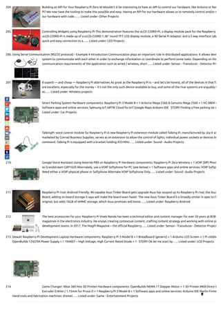 204. Building an API for Your Raspberry Pi Zero W Wouldn’t it be interesting to have an API to control our hardware, like Arduino or Ras
Pi? We now have the tooling to make this possible and easy. Having an API for our hardware allows us to remotely control and/or m
our hardware with code.…... Listed under: Other Projects
205. Controlling Widgets using Raspberry Pi This demonstration features the uLCD-220RD-Pi, a display module pack for the Raspberry
uLCD-220RD-Pi is made up of a uLCD-220RD 1.38″ round TFT LCD display module, a 4D Serial Pi Adaptor, and a 5 way interface cab
quick and easy connection to a…... Listed under: LED Projects
206. Using Serial Communication (RS232 protocol) – Example 4 Introduction Communication plays an important role in distributed applications. It allows devi
system to communicate with each other in order to exchange information or coordinate to perform some tasks. Depending on the
communication requirements of the application such as wired / wireless, short…... Listed under: Sensor - Transducer - Detector Pro
207. 8 superb — and cheap — Raspberry Pi alternatives As great as the Raspberry Pi is -- and let's be honest, all of the devices in that fa
are excellent, especially for the money -- it’s not the only such device available to buy, and some of the rival systems are arguably b
as…... Listed under: Wireless projects
208. Smart Parking System Hardware components: Raspberry Pi 3 Model B × 1 Arduino Mega 2560 & Genuino Mega 2560 × 1 HC-SR04 ×
Software apps and online services: Samsung IoT ARTIK Cloud for IoT Google Maps Arduino IDE   STORY Finding a free parking lot in
Listed under: Car Projects
209. TalkingPi: voice control module for Raspberry Pi A new Raspberry Pi extension module called Talking Pi, manufactured by Joy-it an
marketed by Conrad Business Supplies, serves as an extension to allow the control of lights, individual power sockets or devices by
command. Talking Pi is equipped with a bracket holding 433-MHz…... Listed under: Sound - Audio Projects
210. Google Voice Assistant Using Asterisk PBX on Raspberry Pi Hardware components: Raspberry Pi Zero Wireless × 1 VOIP (SIP) Phon
as Grandstream GXP1620 Alternately, use a VOIP Softphone for PC (see below) × 1 Software apps and online services: VOIP Softp
Need either a VOIP physical phone or Softphone Alternate VOIP Softphone Only…... Listed under: Sound - Audio Projects
211. Raspberry Pi rival: Android friendly, 4K-capable Asus Tinker Board gets upgrade Asus has souped up its Raspberry Pi rival, the Asus
Board, adding on-board storage it says will make the board even faster. The new Asus Tinker Board S is broadly similar in spec to th
original, but adds 16GB of eMMC storage, which Asus promises will boost…... Listed under: Raspberry Android
212. The best accessories for your Raspberry Pi Vivek Nanda has been a technical editor and content manager for over 20 years at B2B
magazines in the electronics industry. He enjoys creating contextual content, crafting content strategy and working with online pr
development teams. In 2017, The MagPi Magazine – the o cial Raspberry…... Listed under: Sensor - Transducer - Detector Project
213. Dewalt Raspberry Pi Development Laptop Hardware components: Raspberry Pi 3 Model B × 1 Breadboard (generic) × 1 Arduino LCD Screen × 1 Pi cobble
OpenBuilds 12V/29A Power Supply × 1 1N4007 – High Voltage, High Current Rated Diode × 1   STORY Ok let me start by…... Listed under: LCD Projects
214. Game Changer: Xbox 360 Into 3D Printer! Hardware components: OpenBuilds NEMA 17 Stepper Motor × 1 3D Printer MK8 Direct D
Extruder 0.4mm / 1.75mm for Prusa i3 × 1 Raspberry Pi 3 Model B × 1 Software apps and online services: Arduino IDE Marlin Firmw
Hand tools and fabrication machines: dremel…... Listed under: Game - Entertainment Projects 
 