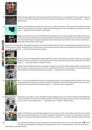 245. Cheap 5 volt power adapter Every want to make a portable Pi and all you have is a 12 volt battery? Or have you made a project usin
LCD with a 12 volt battery and another then another 5 volt battery for the Raspberry Pi? This instructable will show…... Listed und
Battery Projects
246. Raspberry Pi IoT ticket printer for online stores Do you have an online store? Are you a maker? Do you want to optimize the selling
process? If you answer yes to all the questions, please keep reading because this is the instructable you are looking for. Also if you
to one…... Listed under: Internet - Ethernet - LAN Projects
247. Raspberry Pi Bluetooth LE Controller for WS2812B (NeoPixels) Bluetooth Low Energy (aka BLE/Bluetooth 4.0/Bluetooth Smart) is
most recent incarnation of Bluetooth technology developed by the Bluetooth SIG (the organization that maintains the speci catio
This communication protocol is designed for applications where data needs to be transferred in small amounts at relatively low….
Listed under: Bluetooth Projects, LED Projects
248. Raspberry Pi Home Automation – Control lights, computers, CCTV and more! Hey guys, rst of all I'd like to introduce myself to everyone. My name is Jac
commonly known as Jackk or JackkTutorials over on YouTube where I do technology tutorials but mainly cover Hacking & Security and other useful thing
you wouldn't normally know…... Listed under: Home Automation Projects
249. The Drone Pi NOTE: THIS INSTRUCTABLE IS BEING WRITTEN This project is a quadcopter powered by a Multiwii and controlled wit
Raspberry Pi 2 B. This quadcopter has a particularity because he's using 2 di erents controller and he could be pilot with 2 di ere
devices : a…... Listed under: Robotics - Automation Projects
250. Raspberry Pi Based Wireless FM Microphone A wireless microphone is a microphone without a physical cable connecting it directly
sound recording or amplifying equipment with which it is associated. Also known as a radio microphone, it has a small, battery-pow
radio transmitter in the microphone body, which transmits the…... Listed under: Sound - Audio Projects
251. ARUPi – A Low-Cost Automated Recording Unit for Soundscape Ecologists This instructable was written by Anthony Turner. The pr
was developed with lots of help from the Shed in the School of Computing, University of Kent (Mr Daniel Knox was a great help!).
show you how to build an Automated Audio Recording Unit…... Listed under: Sound - Audio Projects
252. Analog sensor input raspberry pi using a MCP3008: wiring/installing/basic program So now that we bought the MCP3008 ADC lets
up and running! Note: This is my rst instructables submision so if something is wrong just tell me so and if you like my style leave
comment, also I'm from the Netherlands so…... Listed under: Sensor - Transducer - Detector Projects
253. Raspberry PI I/O Breakout cable and plugboard adaptor This is the second is a series of Instructables aimed at documenting all the
electronics-related activities that go on at So Make It; Southampton Makerspace (on the South coast, UK) Requests are more than
welcome! This simple Instructable intentionally goes into way too much detail,…... Listed under: Development Board - Kits Project
254. Toy Truck Powered by Raspberry Pi Here is a great way to impress your ends when your out an' about at the park, by modifying a
toy Truck/Car with a Raspberry Pi and Adafruit's DC & Stepper Motor Pi HAT , to existing electronics . And for the controller to…...
under: Robotics - Automation Projects

 