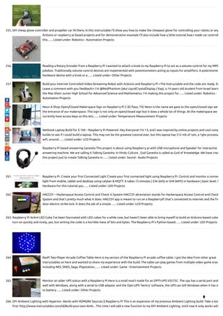 255. DIY cheap glove controller and propeller car HI there, In this instructable I'll show you how to make the cheapest glove for controlling your robots or any
Arduino or raspberry pi based projects and for demonstration example I'll also include how a little tutorial how I made car controll
this…... Listed under: Robotics - Automation Projects
256. Reading a Rotary Encoder from a Raspberry Pi I wanted to attach a knob to my Raspberry Pi to act as a volume control for my MPD
jukebox. Traditionally volume control devices are implemented with potentiometers acting as inputs for ampli ers. A potentiome
hardware device with a knob or a…... Listed under: Other Projects
257. Build your Internet Controlled Video-Streaming Robot with Arduino and Raspberry Pi <The Instructable and the code are ready. En
Leave a comment with you feedback!> I'm @RedPhantom (aka LiquidCrystalDisplay / Itay), a 14 years old student from Israel learn
the Max Shein Junior High School for Advanced Science and Mathematics. I'm making this project for…... Listed under: Robotics -
Automation Projects
258. Neon A Shop Open/Closed Makerspace Sign on Raspberry Pi 2 (El Paso, TX) Neon is the name we gave to the open/closed sign we
the entrance of our makerspace. This sign is not only an open/closed sign but it does a whole lot of things. At the makerspace we
currently have access keys so this lets…... Listed under: Temperature Measurement Projects
259. Netbook Laptop Build for $ 160 – Raspberry Pi Powered. Hey Everyone! I'm 13, and I was inspired by online projects and cool comp
builds to see if I could build a laptop. This may not be the greatest tutorial ever, but this laptop has 512 mb of ram, a 1ghz processo
wi , around…... Listed under: LCD Projects
260. Raspberry Pi based answering Ganesha This project is about using Raspberry pi with USB microphone and Speaker for interactive
answering machine. We are calling it Talking Ganesha. In Hindu Culture , God Ganesha is called as God of Knowledge. We have crea
this project just to create Talking Ganesha in…... Listed under: Sound - Audio Projects
261. Raspberry Pi. Create your rst Connected Light Create your rst connected light using Raspberry Pi. Control and monitor a connec
light from mobile, tablet and desktop using Lelylan & MQTT. It takes 15 minutes | $36 (eth) or $44 (WiFi) in hardware | basic level. S
Hardware For this tutorial you…... Listed under: LED Projects
262. HACCSY – Hackerspace Access Control and Check in System HACCSY abreviation stands for Hackerspace Access Control and Check
System and that’s pretty much what it does. HACCSY app is meant to run on a RaspberryPi that’s connected to internet and the fro
door electric strike lock. It does the job of a simple…... Listed under: LCD Projects
263. Raspberry Pi 4x4x4 LED Cube I've been fascinated with LED cubes for a while now, but haven't been able to bring myself to build an Arduino-based cube
turn on quickly and nicely, yes, but writing the code is a horrible mess of bits and bytes. The Raspberry Pi's Python-based…... Listed under: LED Projects
264. RasPi Two-Player Arcade Co ee Table Here is my version of the Raspberry Pi arcade co ee table. I got the idea from other great
instructables on here and wanted to share my experience with the build. The table can play games from multiple video game eras
including NES, SNES, Sega, Playstation,…... Listed under: Game - Entertainment Projects
265. Monitor an older UPS status with a Raspberry Pi Here is a small mod I made for an OPTI-UPS VS575C. The ups has a serial port and
well with Windows, along with a serial to USB adapter and the Opti-UPS ‘Sentry’ software, the UPS can tell Windows when it has sw
to battery…... Listed under: Other Projects
266. DIY Ambient Lighting with Hyperion. Works with HDMI/AV Sources || Raspberry Pi This is an expansion of my previous Ambient Lighting build. Take a loo
rst: http://www.instructables.com/id/Build-your-own-Amb... This time I will add a new function to my DIY Ambient Lighting. Until now It only works with

 