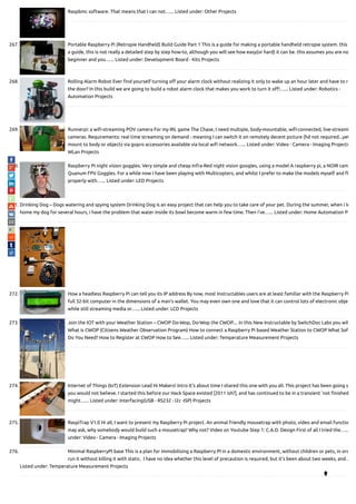 Raspbmc software. That means that I can not…... Listed under: Other Projects
267. Portable Raspberry Pi (Retropie Handheld) Build Guide Part 1 This is a guide for making a portable handheld retropie system. this
a guide, this is not really a detailed step by step how-to, although you will see how easy(or hard) it can be. this assumes you are no
beginner and you…... Listed under: Development Board - Kits Projects
268. Rolling Alarm Robot Ever nd yourself turning o your alarm clock without realizing it only to wake up an hour later and have to ra
the door? In this build we are going to build a robot alarm clock that makes you work to turn it o !…... Listed under: Robotics -
Automation Projects
269. Runnerpi: a wi -streaming POV camera For my IRL game The Chase, I need multiple, body-mountable, wi -connected, live-streami
cameras. Requirements: real time streaming on demand - meaning I can switch it on remotely decent picture (hd not required...yet
mount to body or objects via gopro accessories available via local wi network…... Listed under: Video - Camera - Imaging Projects
WLan Projects
270. Raspberry PI night vision goggles. Very simple and cheap Infra-Red night vision googles, using a model A raspberry pi, a NOIR cam
Quanum FPV Goggles. For a while now I have been playing with Multicopters, and whilst I prefer to make the models myself and
properly with…... Listed under: LED Projects
271. Drinking Dog – Dogs watering and spying system Drinking Dog is an easy project that can help you to take care of your pet. During the summer, when i le
home my dog for several hours, i have the problem that water inside its bowl become warm in few time. Then i've…... Listed under: Home Automation Pr
272. How a headless Raspberry Pi can tell you its IP address By now, most Instructables users are at least familiar with the Raspberry Pi
full 32-bit computer in the dimensions of a man's wallet. You may even own one and love that it can control lots of electronic objec
while still streaming media or…... Listed under: LCD Projects
273. Join the IOT with your Weather Station – CWOP Do-Wop, Do-Wop the CWOP.... In this New Instructable by SwitchDoc Labs you wil
What is CWOP (Citizens Weather Observation Program) How to connect a Raspberry Pi based Weather Station to CWOP What Sof
Do You Need? How to Register at CWOP How to See…... Listed under: Temperature Measurement Projects
274. Internet of Things (IoT) Extension Lead Hi Makers! Intro It's about time I shared this one with you all. This project has been going s
you would not believe. I started this before our Hack Space existed [2011 ish?], and has continued to be in a transient 'not nished
might…... Listed under: Interfacing(USB - RS232 - I2c -ISP) Projects
275. RaspiTrap V1.0 Hi all, I want to present my Raspberry Pi project. An animal friendly mousetrap with photo, video and email functio
may ask, why somebody would build such a mousetrap? Why not? Video on Youtube Step 1: C.A.D. Design First of all I tried the…...
under: Video - Camera - Imaging Projects
276. Minimal RaspberryPI base This is a plan for immobilising a Raspberry PI in a domestic environment, without children or pets, in ord
run it without killing it with static.  I have no idea whether this level of precaution is required, but it's been about two weeks, and…
Listed under: Temperature Measurement Projects

 