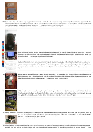 277. Home automation with node js , raspberry pi and heimcontrol In tutorial will make overview of using heimcontrol platform (is NodeJs application for hom
automation Open Source under MIT license) Some of there features: Responsive :The responsive design allows you comfortable control of your home de
using your smartphone or tablet. Everywhere : Open your…... Listed under: Home Automation Projects
278. Home Monitoring – Support A Loved One Remotely We cannot be around the ones we love as much as we would wish. It is hard en
being there for your children but what about parents who might live hours away up the motorway or just across town. I know from
personal situation…... Listed under: Home Automation Projects
279. Raspberry Pi controlled room temperature monitoring with Gnuplot image output and email alert ability Where I work, there is a v
important room which houses lots of computers. The ambient temperature of this room has to be very cool to optimize performan
these systems. I was asked to come up with a monitoring system which has the ability…... Listed under: Temperature Measuremen
Projects
280. Motion Detected Music-Raspberry Pi The end result of this project is for someone to walk by the Raspberry pi and have Pandora a
play automatically. Step 1: Installing Pianobar Run the following commands in the Lxterminal which can be accessed from the hom
screen When copying command make sure their…... Listed under: Sound - Audio Projects
281. Build an arcade machine powered by raspberry pi for a low budget So I was inspired by the projects I saw online like the NaCade an
Porta-Pi, and wanted to build somthing similar. Problem was, as a 13 year old kid, I don't really have that much money to spend, ap
from gift cards. So instead…... Listed under: Game - Entertainment Projects, Memory - Storage Projects
282. Adding a Real Clock Calendar to your Raspberry PI The Raspberry Pi doesn’t have a little coin-battery-powered ‘Real Time Clock’ (RTC) module, which kee
time even when the power is o , or the battery removed. To keep costs low and the size small, an RTC is not included with the Ras
Pi. If your…... Listed under: Clock - Timer Projects
283. Updated People Counter with Raspberry Pi This is an updated version of UbiMaker's Open Source People Counter with new scripts. Where I have made
mistakes, I will note them, in the hopes that you don't have to do the same! People Counters are an especially useful tool for libraries, and one…... Listed

 