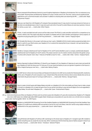 Memory - Storage Projects
284. Reuse Unwanted Infrared Remote Control to Launch Graphical Application in Raspberry Pi Introduction This is an extension to my
instructable "Shutting down and Restarting" Raspberry Pi using a remote control unit. This time, I want to launch graphical (GUI)
applications such a a terminal emulator and a browser in addition to shutting down and restarting the RPI.…... Listed under: Raspb
Programmer Projects
285. Host your own blog from a $25 Raspberry Pi computer Now everybody knows it's way smarter to just pay someone to host your w
But what not everybody knows is that it's way more punk rock to Do it Yourself. So what follows are some tips / pointers / instruct
for setting  up your own…... Listed under: Other Projects
286. PiTank – A web controlled tank with cannon and live video stream The PiTank is a web controller tank built for a competition at my
school's robotics club. The project took about two weeks to complete with all 5 team members participating in various aspects. Its
projectile are ping pong balls (up to 3).The ring mechanism…... Listed under: Video - Camera - Imaging Projects
287. DIY Portable Mini Monitor In this project I will show you how I used a 1280x800 LCD Kit to build a battery powered portable mini m
which is useful for your DSLR camera, your Raspberry Pi or to extend the viewing eld of your computer. Let's get started! Step….
Listed under: LCD Projects
288. RainBerry: Compact, Weatherproof Case for Raspberry Pi A+ and Pi Camera RainBerry case is a compact, aesthetically designed,
weatherproof case for Raspberry Pi and Pi camera. This project was born out of a need to monitor and protect the garden using a
Pi camera with computer vision. Step 1: Features of RainBerry Case For most…... Listed under: Video - Camera - Imaging Projects
289. Battery Operated Cardboard HDMI Retro TV Stand for your Raspberry Pi Your Raspberry Pi deserves its own screen and stand! Wh
your Raspberry Pi with the living room TV? Give your Pi its own stand and battery so you can operate it anywhere in the house or i
o ce. Imagine having your own retro…... Listed under: Battery Projects
290. Make Raspberry Pi into a LDAP Server to Store User Account Data and Password Introduction An LDAP server provide the following bene ts: Authentica
all the users of Raspberry Pis and computers in your network Store les stored /etc directory Store contact details that can be use
email clients My personal reason of running an LDAP server is…... Listed under: Memory - Storage Projects
291. How to create a Scratch game with Makey Makey controller on a Raspberry Pi In this instructable you'll learn how to make a simple
in Scratch on a Raspberry Pi; to make the game more fun you will be controlling it using real world objects (fruit and vegetables) v
Makey Makey. You will need: A Raspberry Pi…... Listed under: Game - Entertainment Projects
292. Centro de cómputo para Niños con Raspberry Pi Estos serán los primeros pasos de la Raspberry Pi y para ello necesitaremos: Raspberry Pi 2 Adaptad
red a micro USB Tarjeta micro SD(de 8 gb) Cable HDMI Cargador Ratón Teclado para computadora En caso de contar con un Kit de inicio no necesitas
Listed under: Interfacing(USB - RS232 - I2c -ISP) Projects
293. Raspberry pi NAS/UPNP MP3 Streaming Torrent Box headless Raspberry pi NAS/UPNP MP3 Streaming Torrent Box headless I have
Raspberry Pi model B and a desktop HDD and wanted to host all my music and videos, Todo this I will be using raspbian wheezy fo
mediatomb for the upnp streaming for…... Listed under: Sound - Audio Projects
294. Using IR Remote with Raspberry Pi without LIRC I wanted get an IR remote input to Raspberry Pi. I manged to get LIRC installed an
tested. Everything was ok, except the very last step. When I wanted pass the IR remote Key value to Python program it doesn't pas
correctly. It passes…... Listed under: Sensor - Transducer - Detector Projects

 