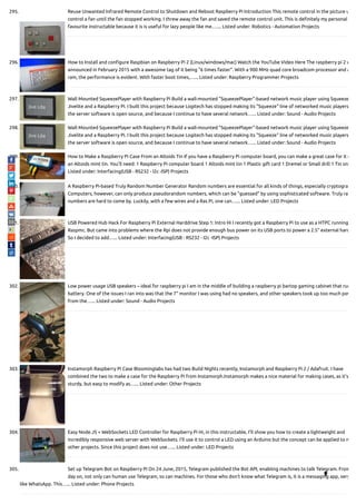 295. Reuse Unwanted Infrared Remote Control to Shutdown and Reboot Raspberry Pi Introduction This remote control in the picture u
control a fan until the fan stopped working. I threw away the fan and saved the remote control unit. This is de nitely my personal
favourite instructable because it is is useful for lazy people like me.…... Listed under: Robotics - Automation Projects
296. How to Install and con gure Raspbian on Raspberry Pi 2 (Linux/windows/mac) Watch the YouTube Video Here The raspberry pi 2 w
announced in February 2015 with a awesome tag of it being "6 times faster". With a 900 MHz quad core broadcom processor and a
ram, the performance is evident. With faster boot times,…... Listed under: Raspberry Programmer Projects
297. Wall Mounted SqueezePlayer with Raspberry Pi Build a wall-mounted "SqueezePlayer"-based network music player using Squeeze
Jivelite and a Raspberry Pi. I built this project because Logitech has stopped making its "Squeeze" line of networked music players
the server software is open source, and because I continue to have several network…... Listed under: Sound - Audio Projects
298. Wall Mounted SqueezePlayer with Raspberry Pi Build a wall-mounted "SqueezePlayer"-based network music player using Squeeze
Jivelite and a Raspberry Pi. I built this project because Logitech has stopped making its "Squeeze" line of networked music players
the server software is open source, and because I continue to have several network…... Listed under: Sound - Audio Projects
299. How to Make a Raspberry Pi Case From an Altoids Tin If you have a Raspberry Pi computer board, you can make a great case for it o
an Altoids mint tin. You'll need: 1 Raspberry Pi computer board 1 Altoids mint tin 1 Plastic gift card 1 Dremel or Small drill 1 Tin sni
Listed under: Interfacing(USB - RS232 - I2c -ISP) Projects
300. A Raspberry Pi-based Truly Random Number Generator Random numbers are essential for all kinds of things, especially cryptogra
Computers, however, can only produce pseudorandom numbers, which can be "guessed" by using sophisticated software. Truly ra
numbers are hard to come by. Luckily, with a few wires and a Ras Pi, one can…... Listed under: LED Projects
301. USB Powered Hub Hack For Raspberry Pi External Harddrive Step 1: Intro Hi I recently got a Raspberry Pi to use as a HTPC running
Raspmc. But came into problems where the Rpi does not provide enough bus power on its USB ports to power a 2.5" external hard
So I decided to add…... Listed under: Interfacing(USB - RS232 - I2c -ISP) Projects
302. Low power usage USB speakers – ideal for raspberry pi I am in the middle of building a raspberry pi bartop gaming cabinet that run
battery. One of the issues I ran into was that the 7" monitor I was using had no speakers, and other speakers took up too much pow
from the…... Listed under: Sound - Audio Projects
303. Instamorph Raspberry Pi Case Bloominglabs has had two Build Nights recently, Instamorph and Raspberry Pi 2 / Adafruit. I have
combined the two to make a case for the Raspberry Pi from Instamorph.Instamorph makes a nice material for making cases, as it's
sturdy, but easy to modify as…... Listed under: Other Projects
304. Easy Node.JS + WebSockets LED Controller for Raspberry Pi Hi, in this instructable, I'll show you how to create a lightweight and
incredibly responsive web server with WebSockets. I'll use it to control a LED using an Arduino but the concept can be applied to m
other projects. Since this project does not use…... Listed under: LED Projects
305. Set up Telegram Bot on Raspberry Pi On 24 June, 2015, Telegram published the Bot API, enabling machines to talk Telegram. From
day on, not only can human use Telegram, so can machines. For those who don't know what Telegram is, it is a messaging app, very
like WhatsApp. This…... Listed under: Phone Projects

 