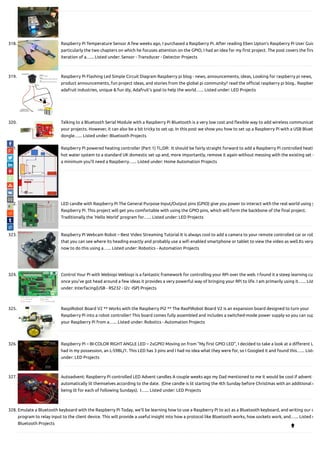 318. Raspberry Pi Temperature Sensor A few weeks ago, I purchased a Raspberry Pi. After reading Eben Upton’s Raspberry Pi User Guid
particularly the two chapters on which he focuses attention on the GPIO, I had an idea for my rst project. The post covers the rs
iteration of a…... Listed under: Sensor - Transducer - Detector Projects
319. Raspberry Pi Flashing Led Simple Circuit Diagram Raspberry pi blog - news, announcements, ideas, Looking for raspberry pi news,
product announcements, fun project ideas, and stories from the global pi community? read the o cial raspberry pi blog.. Raspber
adafruit industries, unique & fun diy, Adafruit's goal to help the world…... Listed under: LED Projects
320. Talking to a Bluetooth Serial Module with a Raspberry Pi Bluetooth is a very low cost and exible way to add wireless communicat
your projects. However, it can also be a bit tricky to set up. In this post we show you how to set up a Raspberry Pi with a USB Bluet
dongle…... Listed under: Bluetooth Projects
321. Raspberry Pi powered heating controller (Part 1) TL;DR:  It should be fairly straight forward to add a Raspberry Pi controlled heati
hot water system to a standard UK domestic set up and, more importantly, remove it again without messing with the existing set u
a minimum you’ll need a Raspberry…... Listed under: Home Automation Projects
322. LED candle with Raspberry Pi The General Purpose Input/Output pins (GPIO) give you power to interact with the real world using y
Raspberry Pi. This project will get you comfortable with using the GPIO pins, which will form the backbone of the nal project.
Traditionally the ‘Hello World’ program for…... Listed under: LED Projects
323. Raspberry Pi Webcam Robot – Best Video Streaming Tutorial It is always cool to add a camera to your remote controlled car or rob
that you can see where its heading exactly and probably use a wi enabled smartphone or tablet to view the video as well.Its very
now to do this using a…... Listed under: Robotics - Automation Projects
324. Control Your Pi with Webiopi Webiopi is a fantastic framework for controlling your RPi over the web. I found it a steep learning cu
once you’ve got head around a few ideas it provides a very powerful way of bringing your RPi to life. I am primarily using it…... List
under: Interfacing(USB - RS232 - I2c -ISP) Projects
325. RaspiRobot Board V2 ** Works with the Raspberry Pi2 ** The RasPiRobot Board V2 is an expansion board designed to turn your
Raspberry Pi into a robot controller! This board comes fully assembled and includes a switched-mode power supply so you can sup
your Raspberry Pi from a…... Listed under: Robotics - Automation Projects
326. Raspberry Pi – BI-COLOR RIGHT ANGLE LED – 2xGPIO Moving on from "My rst GPIO LED", I decided to take a look at a di erent L
had in my possession, an L-59BL/1. This LED has 3 pins and I had no idea what they were for, so I Googled it and found this…... Liste
under: LED Projects
327. Autoadvent: Raspberry Pi controlled LED Advent candles A couple weeks ago my Dad mentioned to me it would be cool if advent c
automatically lit themselves according to the date.  (One candle is lit starting the 4th Sunday before Christmas with an additional c
being lit for each of following Sundays).  I…... Listed under: LED Projects
328. Emulate a Bluetooth keyboard with the Raspberry Pi Today, we’ll be learning how to use a Raspberry Pi to act as a Bluetooth keyboard, and writing our o
program to relay input to the client device. This will provide a useful insight into how a protocol like Bluetooth works, how sockets work, and…... Listed u
Bluetooth Projects

 