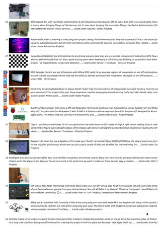 25. Safe Deposit Box with two-factor authentication A safe-deposit box that requires 2FA to open. Built with resin.io and Authy. Descr
is mostly about bringing Things to The Internet, but it's also about bringing The Internet to Things. Two-Factor Authentication (2FA
been o ered by mission critical services…... Listed under: Security - Safety Projects
26. Automated Garden Gardening is a very long term project taking a little time every day. Why not automate it? This is the second pro
using my automated garden, but this time everything will be controlled by Cayenne so it will be a lot easier. Also I added…... Listed
under: Home Automation Projects
27. Curved Lane Detection Story Introduction In any driving scenario, lane lines are an essential component of indicating tra c ow a
where a vehicle should drive. It's also a good starting point when developing a self-driving car! Building on my previous lane detec
project, I've implemented a curved lane detection…... Listed under: Sensor - Transducer - Detector Projects
28. RFID Register Clock in and out of locations with Mifare RFID cards for an accurate register of movements on and o site locations
wanted to build a connected device that had the ability to identify and record the movements of people on and o locations.…... L
under: RFID - NFC Projects
29. MiniZ: Tiny Streaming Radio Based on Classic Zenith “Cube” Like the look and feel of vintage radio, but want Pandora, internet rad
your own music? This project is for you! Story Inspiration I used to love playing around with my Dad's big 1940's Zenith radio, tunin
stations across America and…... Listed under: Radio Projects
30. Build Your Own Amazon Echo Using a RPI and ReSpeaker HAT How to build your own Amazon Echo using a Raspberry Pi and ReSpe
Mics HAT. Story Introduction ReSpeaker 2-Mics Pi HAT is a dual-microphone expansion board for Raspberry Pi designed for AI and v
applications. This means that you can build a more powerful and…... Listed under: Sound - Audio Projects
31. Digital Light Sensor A Windows 10 IoT core application that switches on an LED based on digital light sensor reading. Story It took
some time to gure out reading the status of the Digital Light Sensor is straightforward and it simply depends on reading the GPIO
value!…... Listed under: Sensor - Transducer - Detector Projects
32. Raspberry Pi Smart Car Use a Raspberry Pi to make your "dumb" car smarter! Story INSPIRATION I love the idea of smart cars, but i
for me to justify purchasing a whole new car just to get a couple of bells and whistles. For the time being, I'm…... Listed under: Car
Projects
33. Intelligent Door Lock An Alexa enabled door lock with face recognition and remote control. Story Overview Security and accessibility is the main concern
today's world. We always try to keep our house secure and at the same time we want to make our home devices easy accessible…... Listed under: Wi / W
Projects
34. DIY Virtual Alike NEST Thermostat with Node-RED Create your own DIY virtual alike NEST thermostat to set and control the tempe
of your home wherever you are from your desired device. Story Hi all! What´s up Makers?! This is my rst project I would like to sha
with Hackster community! 🙂 I…... Listed under: How To - DIY - Projects, Temperature Measurement Projects
35. Alexa Voice Controlled Tello Drone Fly a Tello drone using only your voice with Node-RED and Raspberry Pi. Story In this tutorial, I
show you how to control a DJI Tello drone using only your voice. The drone works with Amazon's Alexa voice assistant to respond
voice-prompted commands. First Step…... Listed under: Wireless projects
36. Portable media server and access point Stream videos (and other media) to mobile devices/tables while on the go. Great for streaming video to iPads in
on a long road trip! Story Background The reason for creating this project in the rst place was because I hate Apple. Both my…... Listed under: Interfaci

 