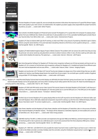 329. The best Raspberry Pi power supply Ok, since we already documented a little about the importance of a good PSU (Power Supply
when audio quality is your main concern. As stated earlier, the raspberry pi power supply is also responsible for proper functioning
tiny device, as a poor…... Listed under: Other Projects
330. How to Build a Handheld, Raspberry Pi-Powered Game Console The Raspberry Pi is a great little mini-computer for playing classic v
games from your childhood. But, thanks to its small size, it's also possible to turn it into a portable handheld game console that pla
your favorite titles, from NES to N64. I call…... Listed under: Game - Entertainment Projects
331. Raspberry Pi chats to Arduino Well I got the Pi working, so what next? After a tiny amount of pondering I decided to get it chatting
Arduino using the serial interface. I'll try and note down everything relevant so this'll be as much a guide to doing it as…... Listed u
Interfacing(USB - RS232 - I2c -ISP) Projects
332. Raspberry Pi Web-Enabled Irrigation Bypass Project A Better Solution The problem with rain sensors lies within how they are engi
My particular rain sensor works by using absorbent cork discs to detect moisture. When it rains, the discs swell-up with water, dep
a switch which disables the watering. The watering is…... Listed under: Internet - Ethernet - LAN Projects
333. Best Voice Recognition Software for Raspberry Pi The best voice recognition software out of three we tested, and how to set it up
Raspberry Pi. On a mission to nd the best voice-recognition software for Raspberry Pi, I installed and tested three di erent syste
Two were internet-dependent and one was o ine.…... Listed under: Feature, Video - Camera - Imaging Projects
334. Raspberry pi touchscreen LCD: The Best LCD Tutorial Touchscreen displays are always one of the coolest things that you can add to
raspberry pi. Having a neat display always boosts the overall funk of your project. You can build upon a proli c number of applicat
using portable TFT LCD displays. Maybe create…... Listed under: LCD Projects
335. Raspberry Pi – Head Mounted Display Tutorial Head mounted displays are de nitely the latest fad that’s going around town now. You might have see
several wearable displays such as the google glass, and many others including virtual reality systems like the oculus rift. Head mounted displays are
primarily used for video sharing,…... Listed under: How To - DIY - Projects
336. Raspberry Pi GPIO with PIR motion sensor: Best tutorial This tutorial, based on the latest Raspberry Pi B+/model 2, will show you t
interface a PIR motion sensor with the Raspberry Pi. And also guides you to use the GPIO pins on it. The GPIO pins on the raspberr
critical when it…... Listed under: Sensor - Transducer - Detector Projects
337. The Best way to Connect Raspberry Pi to Laptop display What are the stu required to do this? Raspberry Pi. Ethernet Cable. Lapt
Card with Raspbian. Micro USB Cable. (Optional) Components required for setting it up the rst time: HDMI/ AV Display. Keyboard
Mouse. How does it work?  To connect raspberry pi to…... Listed under: Interfacing(USB - RS232 - I2c -ISP) Projects
338. Solar Power, Weather and the Raspberry Pi Solar Power, Weather and the Raspberry Pi SwitchDoc Labs is in the process of building
Solar Powered Raspberry Pi Weather Station.   The design will be released as a SwitchDoc Appnote, an Instructable and a series of
on SwitchDoc.com.  We are right in…... Listed under: Solar energy projects
339. USB MIDI interface The RPC is a MIDI controller and implements the age-old 1980s serial MIDI bus, and the Protosynth must be cap
of interfacing with it. But in general use a USB device port is much more practical than the three ubiquitous MIDI ports; it allows
connecting…... Listed under: Interfacing(USB - RS232 - I2c -ISP) Projects
340. Raspberry PI – MSP 430 – LCD DEM16101 LCD unusable No matter how hard I tried, I couldn't gure out how to use it. I think I man
to talk to the KS066 controller correctly (I reliably reset the controller using the initialization sequence) but I could not gure out t
voltage…... Listed under: LCD Projects

 