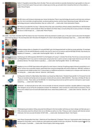 341. Nokia 5110 graphics tutorial Okay, here's the deal. There are some tutorials on youtube showing how to get graphics to show on t
nokia 5110 and that's great. If you just want a simple way to do that, go and watch them instead but there are a few problems…...
under: Phone Projects
342. Use RPi, Azure, and Cortana to Automate your Home! Introduction There is new technology all around us and only more coming ev
day. Our micro controllers are getting faster, are phones getting smarter, and the cloud is becoming stronger. With all this new
technology everyone is asking themselves: How can I utilize it all?…... Listed under: Home Automation Projects
343. IOT: iPhone Controlled Mini Fan Step 1: Materials iPhone Mac with xcode RFduino RFduino Battery Shield RFduino USB Shield Batt
Wires TIP120 2.2kOhm resistor Diode DC Motor Fan blade for DC Motor Step 2: Circuitry Setup the circuitry as shown in the diagra
the servo is small enough, we…... Listed under: Phone Projects
344. WS4E – Ham Radio And Other Stu The Arduino Fox Hunt Transmitter will be documented in another post, in this post I want to document the Raspberr
SSTV Field Day Beacon. The one thing that I don't like about the Raspberry Pi is that it only has digital input/output logic lines.…... Listed under: Radio Pr
345. Reading analogue data on a Raspberry Pi using MCP3002 I got a bit disappointed with my little bus pirate yesterday. I'll investigate
to update it to x the odd SPI behaviour another time, but for now, its on to trying to read the MCP3002 SPI ADC chip directly usin
Raspberry Pi. However,…... Listed under: Interfacing(USB - RS232 - I2c -ISP) Projects
346. Interfacing an I2C GPIO expander (MCP23017) to the Raspberry Pi using C++ (i2cdev) The I2C Bus The I2C bus is a two wire bus dev
by Phillips/NXP (4-wire if you want to include power and ground), that is used to connect a single master device to up to 120+ slav
peripheral devices. The master device is typically a…... Listed under: Interfacing(USB - RS232 - I2c -ISP) Projects
347. Raspberry pi as an nrf24l01 base station with python for smart home or internet of anything projects Internet connectivity in an in
part of  various micro-controller projects, speci cally those using the atmega328p with arduino ide/avr-gcc. NRF24l01 modules pro
an inexpensive and reliable wireless link. In many projects, an additional avr/arduino is hooked up to a computer with internet conn
for linking the…... Listed under: Internet - Ethernet - LAN Projects
348. Con guration Utilities for XBee Radios Xbee Radios I purchased two XBee Series 1 Module (Freescale 802.15.4 rmware) from Ada
 These are manufactured by Digi and are low-power module with wire antenna  (XB24-AWI-001).  They have a 250 kbps RF data rat
operate at 2.4 GHz.  These radios use the IEEE 802.15.4 networking protocol and can perform point-to-multi-point or peer-to-peer
networking ,…... Listed under: Radio Projects
349. NetWorker – an advanced web server with a microcrontroller An Internet connection would be a valuable addition to many project
often designers are put o by the complexities involved. The ‘NetWorker’, which consists of a small printed circuit board, a free so
library and a ready-to-use microcontroller-based web server, solves these problems and…... Listed under: Internet - Ethernet - LAN
Projects
350. PCB designing and isolation milling using only free Software In this Instructable I will show you how to design and fabricate your o
PCBs, exclusively using free software that runs on Windows as well as on a Mac. Things you need: computer with internet connect
mill/router, the more accurate the better 45°/20° V-Bit…... Listed under: Development Board - Kits Projects
351. Solar Phone Charging Back Pack Step 1: Materials and Tools Materials (1) backpack. There are 2 requirements when choosing a goo
backpack for this project: room to install your solar panels and a pocket to store your cell phone. The Drifter square backpack is pe
for this project. (1) portable…... Listed under: Phone Projects, Solar energy projects

 