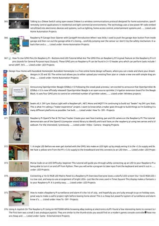 365. Talking to a ZWave Switch using open-zwave Z-Wave is a wireless communications protocol designed for home automation, speci
remotely control applications in residential and light commercial environments. The technology uses a low-power RF radio embed
retro tted into electronics devices and systems, such as lighting, home access control, entertainment systems and…... Listed unde
Home Automation Projects
366. Raspberry Pi Garage Door Opener with GaragePi Introduction When I was little, I used to push the garage door button from inside
garage and then run out the garage while it's closing... carefully jumping over the sensor so I don't trip the safety mechanism. It wa
back then and a…... Listed under: Home Automation Projects
367. How To Use GPIO Pins On Raspberry Pi – Buttons And LED Tutorial What Are The GPIO Pins on Raspberry Pi? A great feature on the Raspberry Pi is th
pins (stands for General Purpose Input Output). These GPIO pins on Raspberry Pi can be found in 2×13 header pins which can perform tasks include S
serial UART, 3V3…... Listed under: LED Projects
368. Design Your Home with Autodesk Homestyler Autodesk Homestyler is a free online home design software, where you can create and share your dream
designs in 2D and 3D. The online tool allows you to either upload your existing oor plan or create a new one with simple drag and
drop…... Listed under: Home Automation Projects
369. Announcing OpenSprinkler Beagle (OSBo) v1.0 Following the sneak-peak preview, I am excited to announce that OpenSprinkler Be
(OSBo) v1.0 is now o cially released! OpenSprinkler Beagle is an open-source sprinkler / irrigation extension board for the Beagle
Black. It uses four GPIO pins to control an unlimited number of sprinkler valves.…... Listed under: Wireless projects
370. beakn v0.3 : DIY Lync Status Light with a RaspberryPi, .NET, Mono and MQTT I’m continuing to build out “beakn” my DIY Lync Statu
This is what I’m calling a “maker experience” project. I want to know what a maker goes through to build things so I’m building it w
many di erent platforms as possible. I’ve built…... Listed under: How To - DIY - Projects
371. Raspberry Pi OpenCV Pan & Tilt Face Tracker Create your own face tracking, pan and tilt camera on the Raspberry Pi! This tutorial w
demonstrate use of the OpenCV (computer vision) library to identify and track faces on the raspberry pi using two servos and a US
webcam. For the interested, I previously…... Listed under: Video - Camera - Imaging Projects
372. 1: A single LED Before we even get started with the GPIO, lets make an LED light up by simply wiring it to the +3.3v supply and 0v.
We have a yellow wire from the Pi’s +3.3v supply to the breadboard and this connects to an LED then…... Listed under: LED Projec
373. Morse Code on an LED Di culty: beginner This tutorial will guide you through safely connecting up an LED to your Raspberry Pi an
being able to turn it on and o from Python. Then you will write a program to take input from the keyboard and send it out in…...
under: LED Projects
374. Connecting a 16×32 RGB LED Matrix Panel to a Raspberry Pi Overview Everyone loves a colorful LED screen! Our 16x32 RGB LED d
is a low cost, and easy-to-use arrangement of bright LEDs - just like the ones used in Times Square! This display makes a fantastic a
to your Raspberry Pi. It is pretty easy…... Listed under: LED Projects
375. How to make a Raspberry Pi surveillance and alarm It’s the 1st of July,  and hopefully you are lucky enough to go on holiday soon,
great way to make a useful project right before leaving home alone! This is a cheap but powerful system of surveillance and alarm
know it’s…... Listed under: How To - DIY - Projects
376. Using A Joystick On The Raspberry Pi Using An MCP3008 While browsing eBay looking at electronics stu  I found a few interesting items to connect to t
The rst item was a small 2-axis analogue joystick. They are similar to the thumb-sticks you would nd on a modern games console controller. These mod
are cheap and…... Listed under: Game - Entertainment Projects

 