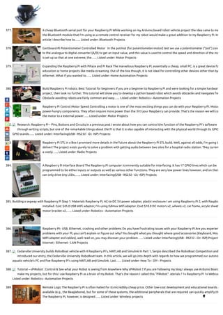 377. A cheap Bluetooth serial port for your Raspberry Pi While working on my Arduino based robot vehicle project the idea came to me
the Bluetooth module that I'm using as a remote control receiver for my robot would make a great addition to my Raspberry Pi. In
article I describe how to…... Listed under: Bluetooth Projects
378. Gertboard-Pi Potentiometer Controlled Motor   In the potmot (for potentiometer-motor) test we use a potentiometer (“pot”) con
to the analogue to digital converter (A/D) to get an input value, and this value is used to control the speed and direction of the mo
is set up so that at one extreme, the…... Listed under: Motor Projects
379. Expanding the Raspberry Pi with PiFace and Pi Rack The marvellous Raspberry Pi, essentially a cheap, small PC, is a great device fo
education or home projects like media streaming. Out of the box though, it is not ideal for controlling other devices other than by
ethernet. What if you wanted to…... Listed under: Home Automation Projects
380. Build Raspberry Pi robots: Best Tutorial for beginners If you are a beginner to Raspberry Pi and were looking for a simple hardwar
project, then look no further. This tutorial will show you to develop a python based robot which avoids obstacles and navigates fre
Obstacle avoiding robots are fairly common and easy…... Listed under: Robotics - Automation Projects
381. Raspberry Pi Control Motor Speed Controlling a motor is one of the most exciting things you can do with your Raspberry Pi. Motor
power-hungry components. They often require more power than the 3V3 your Raspberry can provide. That’s the reason we will co
the motor to a external power…... Listed under: Motor Projects
382. Research: Raspberry Pi – Pins, Buttons and Circuits In a previous post I wrote about how you can control the function of the Raspberry Pi’s software
through writing scripts, but one of the remarkable things about the Pi is that it is also capable of interacting with the physical world through its GPIO
GPIO stands…... Listed under: Interfacing(USB - RS232 - I2c -ISP) Projects
383. Raspberry Pi STL in a Box I promised more details in the future about the Raspberry Pi STL build. Well, against all odds, I’m going t
deliver! The project exists purely to solve a problem with getting audio between two sites for a hospital radio station. They curren
a costly…... Listed under: Radio Projects
384. A Raspberry Pi Interface Board The Raspberry Pi computer is eminently suitable for interfacing. It has 17 GPIO lines which can be
programmed to be either inputs or outputs as well as various other functions. They are very low power lines however, and on their
can only drive tiny LEDs.…... Listed under: Interfacing(USB - RS232 - I2c -ISP) Projects
385. Building a segway with Raspberry Pi Step 1: Materials Raspberry Pi, AC-to-DC 5V power adapter, plastic enclosure I am using Raspberry Pi 2, with Raspbia
installed. Cost $45.0 USB WiFi adaptor, I’m using Edimax Wi adaptor. Cost $10.0 DC motors x2, wheels x2, car frame, acrylic sheet
motor bracket x2,…... Listed under: Robotics - Automation Projects
386. Raspberry PI:- USB, Ethernet, crashing and other problems Do you have frustrating issues with your Raspberry PI Are you experien
problems with your PI, you can’t explain or gure out why? You bought what you thought where good accessories (Keyboard, Mou
WIFI adapter and cables), well read on, you may discover your problem…... Listed under: Interfacing(USB - RS232 - I2c -ISP) Projects
Internet - Ethernet - LAN Projects
387. Cedarville University builds RoboBoat vehicle with 4 Raspberry Pi’s, MATLAB and Simulink In Part 1, Sergio described the RoboBoat Competition and
introduced our entry, the Cedarville University RoboBoat team. In this article, we will go into depth with regards to how we programmed our autono
aquatic vehicle’s PC and ve Raspberry Pi’s using MATLAB and Simulink. Last…... Listed under: How To - DIY - Projects
388. Tutorial – sPiRobot : Control & See what your Robot is seeing from Anywhere Why sPiRobot ? If you are following my blog I always use Arduino Board
make my projects, but for this I use Raspberry Pi as a brain of my Robot. That’s the reason I called this “PiRobot”. aterials ? 1x Raspberry Pi 1x Webcam
Listed under: Robotics - Automation Projects
389. Remote Logic The Raspberry Pi is often hailed for its incredibly cheap price. Other low-cost development and educational boards a
available (e.g., the Beaglebone), but for some of these systems, the additional peripherals that are required can quickly amplify th
The Raspberry Pi, however, is designed…... Listed under: Wireless projects 
 