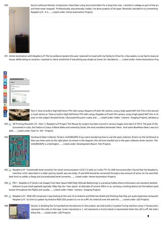 390. Aaron’s piHouse Monitor ntroduction I have been using microcontrollers for a long time now.  I started in college as part of the pro
and have never stopped.  Professionally, educationally, hobby, I've done projects of all types. Recently I decided to try something w
Raspberry Pi.  It is…... Listed under: Home Automation Projects
391. Home Automation with Raspberry Pi The Surveillance System this year I planned to travel with my family to China for a few weeks, so we had to leave alo
house. While being on vacation, I wanted to check sometimes if everything was alright at home. So I decided to…... Listed under: Home Automation Proj
392. Part 2: How to build a High-De nition FPV UAV using a Rasperry PI with HD camera, using a high speed WiFi link This is the second
a 2-part series on 'How to build a High-De nition FPV UAV using a Raspberry PI with HD camera, using a high speed WiFi link. In my
post on the subject (located here), I discussed the parts I used, and…... Listed under: Video - Camera - Imaging Projects, Wireless p
393. 3D Printing MouseAir V2 – Part 1 / Raspberry Pi Project The Mouse Air project has been around in various stages since April of 2014. The goal of the
(conceived in a bar, the Fedora in Coeur d’Alene Idaho and named by Sarah, the most excellent bartender there.  And some BlueMoon Beer.) was to b
able…... Listed under: How To - DIY - Projects
394. Gertboard Open Collector Drivers: ULN2803APG If you were wondering how to use the open collector drivers on the Gertboard ve
then you have come to the right place. As shown in the diagram, the red area marked out is the open collector driver section. The
ULN2803APG is a Darlington…... Listed under: Development Board - Kits Projects
395. Raspberry Pi – homemade level converter for serial communication rs232 3.3 volts to 5 volts TTL for AVR microcontroller I found that the Raspberry
interface rs232, described in a older post by myself, was too bulky. Pi and AVR should be connected through a less amount of wires. So I’ve searched
best hints to solder a cheap and uncomplicated level converter,…... Listed under: Home Automation Projects
396. PIE1 – Raspberry Pi Sends Live Images from Near Space HAB (High Altitude Ballooning) is a growing hobby where enthusiasts use standard weather
balloons to put small payloads typically 100g-1kg into “near space” at altitudes of around 30km or so, carrying a tracking device (so the balloon posit
known throughout the ight) and usually…... Listed under: Video - Camera - Imaging Projects
397. Raspberry Pi – RGB LED conversion I was looking at the cost of an Arduino and Ethernet shield and thinking that they are quite expensive compared w
Raspberry Pi.  So time to update my Arduino RGB LEDs project to run on a RPi. As noted all over the web the…... Listed under: LED Projects
398. Section 3: Building the Turing Machine Introduction In this project, we shall build a 3-symbol Turing machine using 11 bicoloured L
represent the cells on the tape. Green represents a 1, red represents a 0 and a blank is represented when the LED is o . We shall c
these the…... Listed under: LED Projects

 