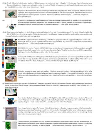 399. Pi Ball – A Spherical and Interactive Raspberry Pi 2 Case Here were my requirements - Use a Pi (Raspberry Pi 2 in the case) - Spherical case, that can be
bounced, kicked, thrown - Accelerometer onboard to monitor the motion of the ball - Wireless everything! Wireless keyboard/mouse, networking, so
and video (Pi Ball in…... Listed under: Game - Entertainment Projects
400. Temperature Measurement for Lab and Science Projects Introduction Every lab (home, o ce, school) needs temperature measure
capabilities. Measuring temperature for science experiments is hard – all sorts of materials, liquids, and chemicals may be involved
large temperature range may need to be covered. The sensor used for this (a thermocouple)…... Listed under: Temperature
Measurement Projects
401. A GSM/GPRS & GPS Expansion Shield for Raspberry Pi Today we present an expansion shield for Raspberry Pi to control the very
e ective GSM/GPRS SIM900 and SIM908 (with GPS) modules: in this way it is possible to extend the functionality of Raspberry Pi f
mobile applications (eg: remote control) and, by employing the SIM908…... Listed under: Wireless projects
402. Solar Power on the Raspberry Pi – SunAir designed to charge LiPo batteries from Solar Panels and power your Pi. First SunAir Kickstarter Update (De
2014) Published here. An earlier generation of this project was used in Project Curacao.  You also can track the sun, detect low power conditions and
 Works perfectly with…... Listed under: Solar energy projects
403. Project Co ee: Es(pi)resso Machine ome time ago, I embarked on a project to control my Gaggia Classic Espresso machine with a
Raspberry Pi. Obviously, you can buy a fully automatic “bean to cup” machine… but where’s the fun in that! This project started ou
the simple idea of…... Listed under: Home Automation Projects
404. G0MRF 29.45 MHz Receiver Project In 2007/8 AMSAT-UK put considerable work into a proposal to the European Space Agency (ESA
place an Amateur Radio payload on the mass dummy on the maiden ight of the VEGA launcher. Known as iSTAR (Integrated Suite
Teaching and Amateur Radio) it was…... Listed under: Wireless projects
405. Interfacing EM-18 RFID reader with Raspberry Pi RFID (Radio Frequency Identi cation) uses electromagnetic elds to read, monito
transfer data from tags attached to di erent objects. It is not necessary that the cards are to be in visibility of the reader, it can be
embedded in the tracked object. The tags can…... Listed under: Interfacing(USB - RS232 - I2c -ISP) Projects
406. Controlling Domestic Hot Water Supply with Raspberry Pi Contents Background Hardware Pi Wiring Heating System Wiring Softw
Remote Access Gas Consumption Impact Background I want to implement a Raspberry Pi controlled heating and hot water system
the hot water side, the objectives are Primary Always ensure there is su cient hot water available…... Listed under: Home Autom
Projects
407. Dual DC motor control using pwm with the Raspberry Pi This project uses two IRF 630 MOS-FET transistors for pulse width modulation and two relays to
change the direction of the two motors. . The circuit diagram is below. The two IRF 630 MOS-FETs are connected to the GPIO 15 and 18 pins of the…... Li
under: Motor Projects
408. Home Weather Display In this project, we use a Grove DHT (Digital Humidity and Temperature) sensor as a Raspberry Pi temperatu
sensor.  This project uses a Grove OLED display, connected to the Raspberry Pi, to show the temperature and humidity.  You can us
project as designed: a simple weather station for…... Listed under: Home Automation Projects
409. Home Energy Monitoring System The Purpose (Mission) Monitor, archive and analyze energy consumption in the house Visualize
historical consumption data Access data remotely from Web Eventually include data from other sensors, like temperature, pressur
humidity, motion, light, security, etc. UPDATE: Temperature/Pressure sensors added: Additional Sensors for Home Energy Monitor
Listed under: Home Automation Projects
410. Connect a sensor to your Raspberry Pi to warn you when there are noxious gases about! o detect a fart with the Raspberry Pi, we n
use a sensor that is responsive to one or more of the volatile sulphuric compounds which make up 1% of atulence (i.e. the compo
which make farts smell). Essentially, we need to give the…... Listed under: Sensor - Transducer - Detector Projects

 